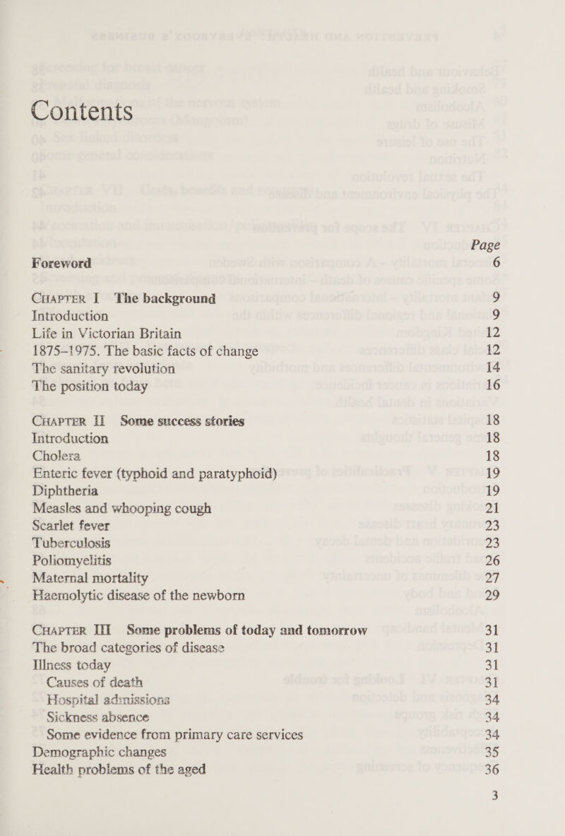 Contents Foreword CuAPTer I The background Introduction Life in Victorian Britain 1875-1975. The basic facts of change The sanitary revolution The position today CHAPTER Ii Some success stories Introduction Cholera Enteric fever (typhoid and paratyphoid) Diphtheria Measles and whooping cough Scarlet fever Tuberculosis Poliomyelitis Maternal mortality Haemolytic disease of the newborn CuHapTer TIT Some problems of today and tomorrow The broad categories of disease Illness today Causes of death Hospital admissions ‘Sickness absence Some evidence from primary care services Demographic changes Health probiems of the aged Page 12 12 14 16 18 18 18 19 21 23 23 26 27 29 31 31 31 31 34 34 34 35 36