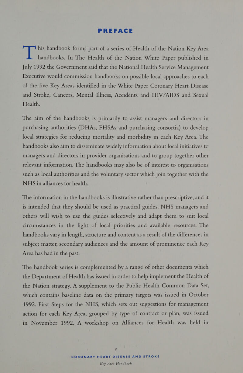 PREFACE ele his handbook forms part of a series of Health of the Nation Key Area handbooks. In The Health of the Nation White Paper published in July 1992 the Government said that the National Health Service Management Executive would commission handbooks on possible local approaches to each of the five Key Areas identified in the White Paper Coronary Heart Disease and Stroke, Cancers, Mental Illness, Accidents and HIV/AIDS and Sexual Health. The aim of the handbooks is primarily to assist managers and directors in purchasing authorities (DHAs, FHSAs and purchasing consortia) to develop local strategies for reducing mortality and morbidity in each Key Area. The handbooks also aim to disseminate widely information about local initiatives to managers and directors in provider organisations and to group together other relevant information. The handbooks may also be of interest to organisations such as local authorities and the voluntary sector which join together with the NHS in alliances for health. The information in the handbooks is illustrative rather than prescriptive, and it is intended that they should be used as practical guides. NHS managers and others will wish to use the guides selectively and adapt them to suit local circumstances in the light of local priorities and available resources. The handbooks vary in length, structure and content as a result of the differences in subject matter, secondary audiences and the amount of prominence each Key Area has had in the past. The handbook series is complemented by a range of other documents which the Department of Health has issued in order to help implement the Health of the Nation strategy. A supplement to the Public Health Common Data Set, which contains baseline data on the primary targets was issued in October 1992. First Steps for the NHS, which sets out suggestions for management action for each Key Area, grouped by type of contract or plan, was issued in November 1992. A workshop on Alliances for Health was held in a CORONARY HEART DISEASE AND STROKE