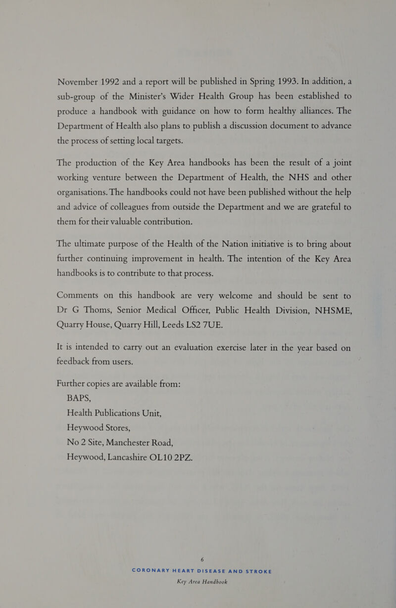 November 1992 and a report will be published in Spring 1993. In addition, a sub-group of the Minister’s Wider Health Group has been established to produce a handbook with guidance on how to form healthy alliances. The Department of Health also plans to publish a discussion document to advance the process of setting local targets. The production of the Key Area handbooks has been the result of a joint working venture between the Department of Health, the NHS and other organisations. The handbooks could not have been published without the help and advice of colleagues from outside the Department and we are grateful to them for their valuable contribution. The ultimate purpose of the Health of the Nation initiative is to bring about further continuing improvement in health. The intention of the Key Area handbooks is to contribute to that process. Comments on this handbook are very welcome and should be sent to Dr G Thoms, Senior Medical Officer, Public Health Division, NHSME, Quarry House, Quarry Hill, Leeds LS2 7UE. It is intended to carry out an evaluation exercise later in the year based on feedback from users. Further copies are available from: BAPS, Health Publications Unit, Heywood Stores, No 2 Site, Manchester Road, Heywood, Lancashire OL10 2PZ. 6 CORONARY HEART DISEASE AND STROKE