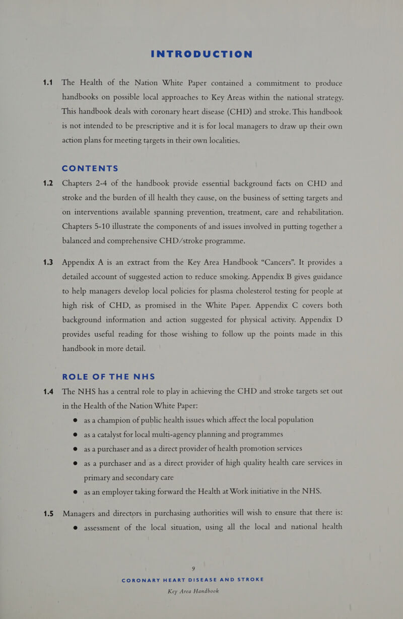 1.1 1.2 1.3 1.4 1.5 INTRODUCTION The Health of the Nation White Paper contained a commitment to produce handbooks on possible local approaches to Key Areas within the national strategy. This handbook deals with coronary heart disease (CHD) and stroke. This handbook is not intended to be prescriptive and it is for local managers to draw up their own action plans for meeting targets in their own localities. CONTENTS Chapters 2-4 of the handbook provide essential background facts on CHD and stroke and the burden of ill health they cause, on the business of setting targets and on interventions available spanning prevention, treatment, care and rehabilitation. Chapters 5-10 illustrate the components of and issues involved in putting together a balanced and comprehensive CHD/stroke programme. Appendix A is an extract from the Key Area Handbook “Cancers”. It provides a detailed account of suggested action to reduce smoking. Appendix B gives guidance to help managers develop local policies for plasma cholesterol testing for people at high risk of CHD, as promised in the White Paper. Appendix C covers both background information and action suggested for physical activity. Appendix D provides useful reading for those wishing to follow up the points made in this handbook in more detail. ROLE OF THE NHS The NHS has a central role to play in achieving the CHD and stroke targets set out in the Health of the Nation White Paper: @ asachampion of public health issues which affect the local population @ asa catalyst for local multi-agency planning and programmes @ asa purchaser and as a direct provider of health promotion services @ asa purchaser and as a direct provider of high quality health care services in primary and secondary care @ as an employer taking forward the Health at Work initiative in the NHS. Managers and directors in purchasing authorities will wish to ensure that there is: @ assessment of the local situation, using all the local and national health g CORONARY HEART DISEASE AND STROKE