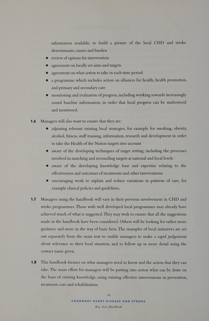 1.6 1.7 1.8 information available, to build a picture of the local CHD and stroke determinants, causes and burden @ review of options for intervention @® agreement on locally set aims and targets ® agreement on what action to take in each time period @ a programme which includes action on alliances for health, health promotion, and primary and secondary care ® monitoring and evaluation of progress, including working towards increasingly sound baseline information, in order that local progress can be understood and monitored. Managers will also want to ensure that they are: @ adjusting relevant existing local strategies, for example for smoking, obesity, alcohol, fitness, staff training, information, research and development in order to take the Health of the Nation targets into account @ aware of the developing techniques of target setting, including the processes involved in matching and reconciling targets at national and local levels @ aware of the developing knowledge base and expertise relating to the effectiveness and outcomes of treatments and other interventions ® encouraging work to explain and reduce variations in patterns of care, for example clinical policies and guidelines. Managers using the handbook will vary in their previous involvement in CHD and stroke programmes. Those with well developed local programmes may already have achieved much of what is suggested. They may wish to ensure that all the suggestions made in the handbook have been considered. Others will be looking for rather more guidance and more in the way of basic facts. The examples of local initiatives are set out separately from the main text to enable managers to make a rapid judgement about relevance to their local situation, and to follow up in more detail using the contact name given. This handbook focuses on what managers need to know and the action that they can take. The main effort for managers will be putting into action what can be done on the basis of existing knowledge, using existing effective interventions in prevention, treatment, care and rehabilitation. 10 CORONARY HEART DISEASE AND STROKE