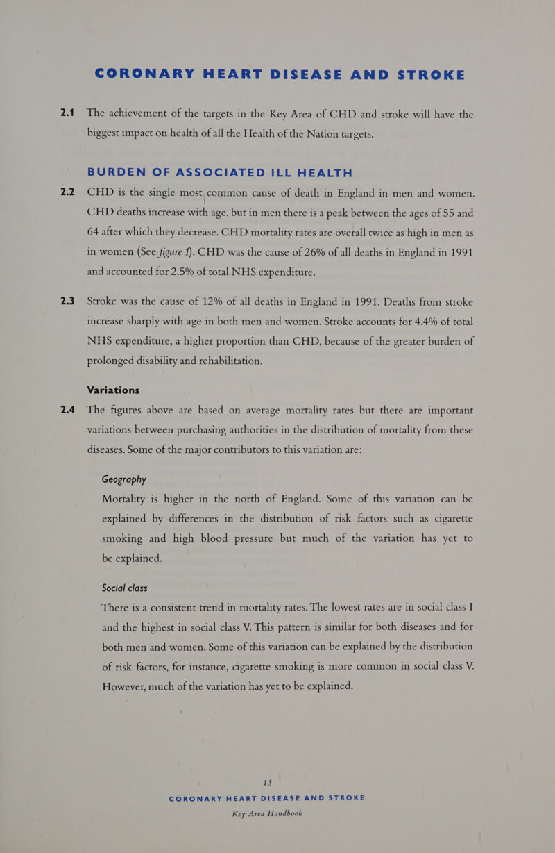 2.1 2.2 2.3 2.4 CORONARY HEART DISEASE AND STROKE The achievement of the targets in the Key Area of CHD and stroke will have the biggest impact on health of all the Health of the Nation targets. BURDEN OF ASSOCIATED ILL HEALTH CHD is the single most,;common cause of death in England in men and women. CHD deaths increase with age, but in men there is a peak between the ages of 55 and 64 after which they decrease. CHD mortality rates are overall twice as high in men as in women (See figure 1). CHD was the cause of 26% of all deaths in England in 1991 and accounted for 2.5% of total NHS expenditure. Stroke was the cause of 12% of all deaths in England in 1991. Deaths from stroke increase sharply with age in both men and women. Stroke accounts for 4.4% of total NHS expenditure, a higher proportion than CHD, because of the greater burden of prolonged disability and rehabilitation. Variations The figures above are based on average mortality rates but there are important variations between purchasing authorities in the distribution of mortality from these diseases. Some of the major contributors to this variation are: Geography Mortality is higher in the north of England. Some of this variation can be explained by differences in the distribution of risk factors such as cigarette smoking and high blood pressure but much of the variation has yet to be explained. Social class There is a consistent trend in mortality rates. The lowest rates are in social class I and the highest in social class V. This pattern is similar for both diseases and for both men and women. Some of this variation can be explained by the distribution of risk factors, for instance, cigarette smoking is more common in social class V. However, much of the variation has yet to be explained. 13 CORONARY HEART DISEASE AND STROKE