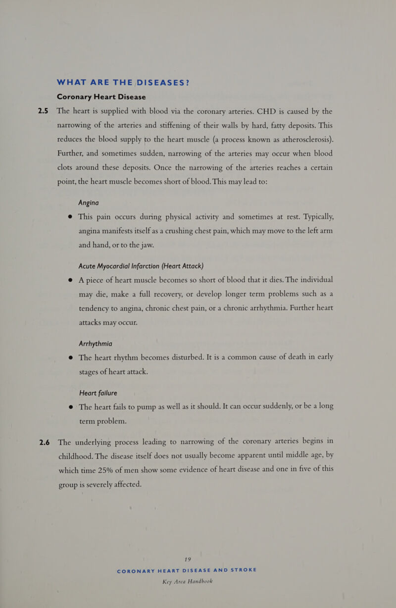 WHAT ARE THE DISEASES? Coronary Heart Disease 2.5 The heart is supplied with blood via the coronary arteries. CHD is caused by the narrowing of the arteries and stiffening of their walls by hard, fatty deposits. This reduces the blood supply to the heart muscle (a process known as atherosclerosis). Further, and sometimes sudden, narrowing of the arteries may occur when blood clots around these deposits. Once the narrowing of the arteries reaches a certain point, the heart muscle becomes short of blood. This may lead to: Angina @ This pain occurs during physical activity and sometimes at rest. Typically, angina manifests itself as a crushing chest pain, which may move to the left arm and hand, or to the jaw. Acute Myocardial Infarction (Heart Attack) @ A piece of heart muscle becomes so short of blood that it dies. The individual may die, make a full recovery, or develop longer term problems such as a tendency to angina, chronic chest pain, or a chronic arrhythmia. Further heart attacks may occur. Arrhythmia @ The heart rhythm becomes disturbed. It is a common cause of death in early stages of heart attack. Heart failure @ The heart fails to pump as well as it should. It can occur suddenly, or be a long term problem. 2.6 The underlying process leading to narrowing of the coronary arteries begins in childhood. The disease itself does not usually become apparent until middle age, by which time 25% of men show some evidence of heart disease and one in five of this group is severely affected. ihe) CORONARY HEART DISEASE AND STROKE