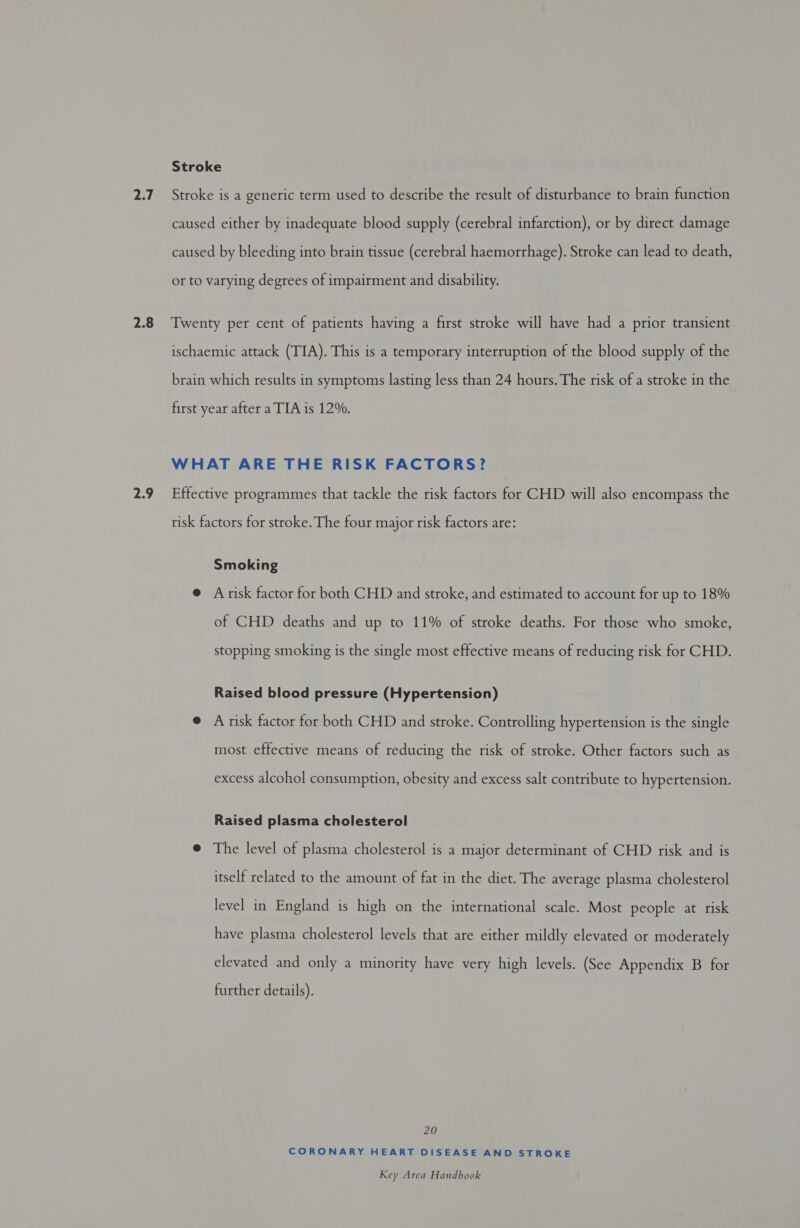 2.7 2.8 2.9 Stroke Stroke is a generic term used to describe the result of disturbance to brain function caused either by inadequate blood supply (cerebral infarction), or by direct damage caused by bleeding into brain tissue (cerebral haemorrhage). Stroke can lead to death, or to varying degrees of impairment and disability. Twenty per cent of patients having a first stroke will have had a prior transient ischaemic attack (TIA). This is a temporary interruption of the blood supply of the brain which results in symptoms lasting less than 24 hours. The risk of a stroke in the first year after a TIA is 12%. WHAT ARE THE RISK FACTORS? Effective programmes that tackle the risk factors for CHD will also encompass the risk factors for stroke. The four major risk factors are: Smoking @ Arisk factor for both CHD and stroke, and estimated to account for up to 18% of CHD deaths and up to 11% of stroke deaths. For those who smoke, stopping smoking is the single most effective means of reducing risk for CHD. Raised blood pressure (Hypertension) e A risk factor for both CHD and stroke. Controlling hypertension is the single most effective means of reducing the risk of stroke. Other factors such as excess alcohol consumption, obesity and excess salt contribute to hypertension. Raised plasma cholesterol @ The level of plasma cholesterol is a major determinant of CHD risk and is itself related to the amount of fat in the diet. The average plasma cholesterol level in England is high on the international scale. Most people at risk have plasma cholesterol levels that are either mildly elevated or moderately elevated and only a minority have very high levels. (See Appendix B for further details). 20 CORONARY HEART DISEASE AND STROKE