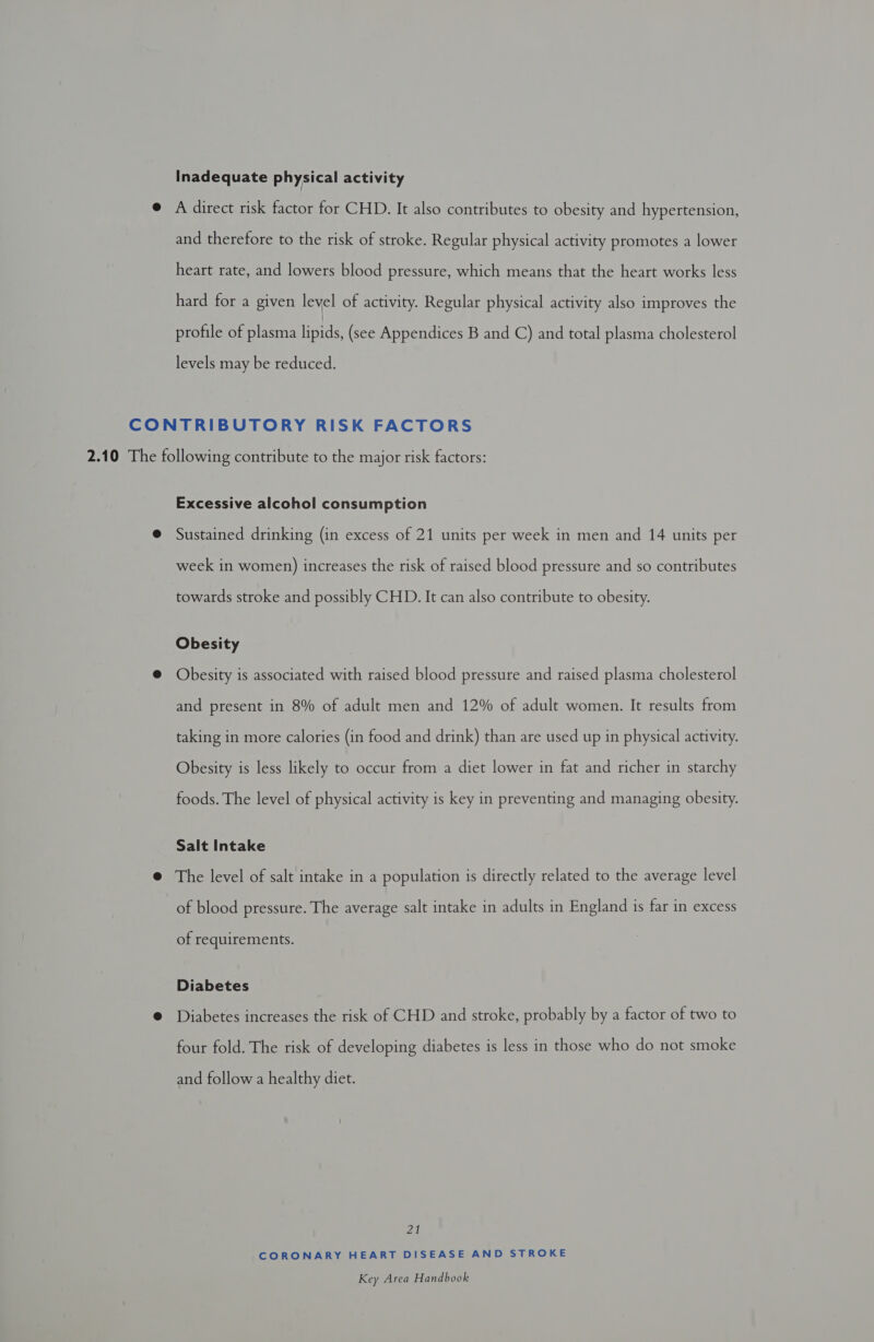 Inadequate physical activity e A direct risk factor for CHD. It also contributes to obesity and hypertension, and therefore to the risk of stroke. Regular physical activity promotes a lower heart rate, and lowers blood pressure, which means that the heart works less hard for a given level of activity. Regular physical activity also improves the profile of plasma hey (see Appendices B and C) and total plasma cholesterol levels may be reduced. CONTRIBUTORY RISK FACTORS 2.10 The following contribute to the major risk factors: Excessive alcohol consumption @ Sustained drinking (in excess of 21 units per week in men and 14 units per week in women) increases the risk of raised blood pressure and so contributes towards stroke and possibly CHD. It can also contribute to obesity. Obesity @ Obesity is associated with raised blood pressure and raised plasma cholesterol and present in 8% of adult men and 12% of adult women. It results from taking in more calories (in food and drink) than are used up in physical activity. Obesity is less likely to occur from a diet lower in fat and richer in starchy foods. The level of physical activity is key in preventing and managing obesity. Salt Intake @ The level of salt intake in a population is directly related to the average level of blood pressure. The average salt intake in adults in England is far in excess of requirements. Diabetes @ Diabetes increases the risk of CHD and stroke, probably by a factor of two to four fold. The risk of developing diabetes is less in those who do not smoke and follow a healthy diet. Zl CORONARY HEART DISEASE AND STROKE