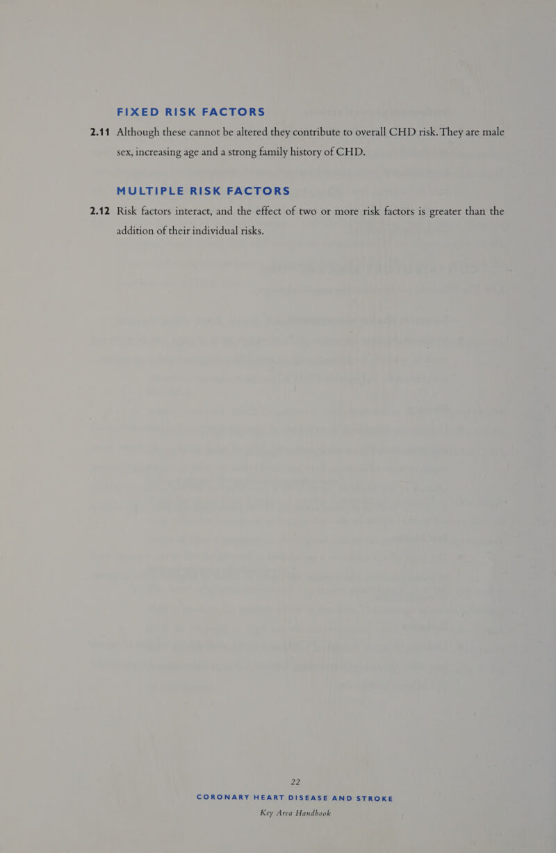 FIXED RISK FACTORS 2.11 Although these cannot be altered they contribute to overall CHD risk. They are male sex, increasing age and a strong family history of CHD. MULTIPLE RISK FACTORS 2.12 Risk factors interact, and the effect of two or more risk factors is greater than the addition of their individual risks. 22 CORONARY HEART DISEASE AND STROKE