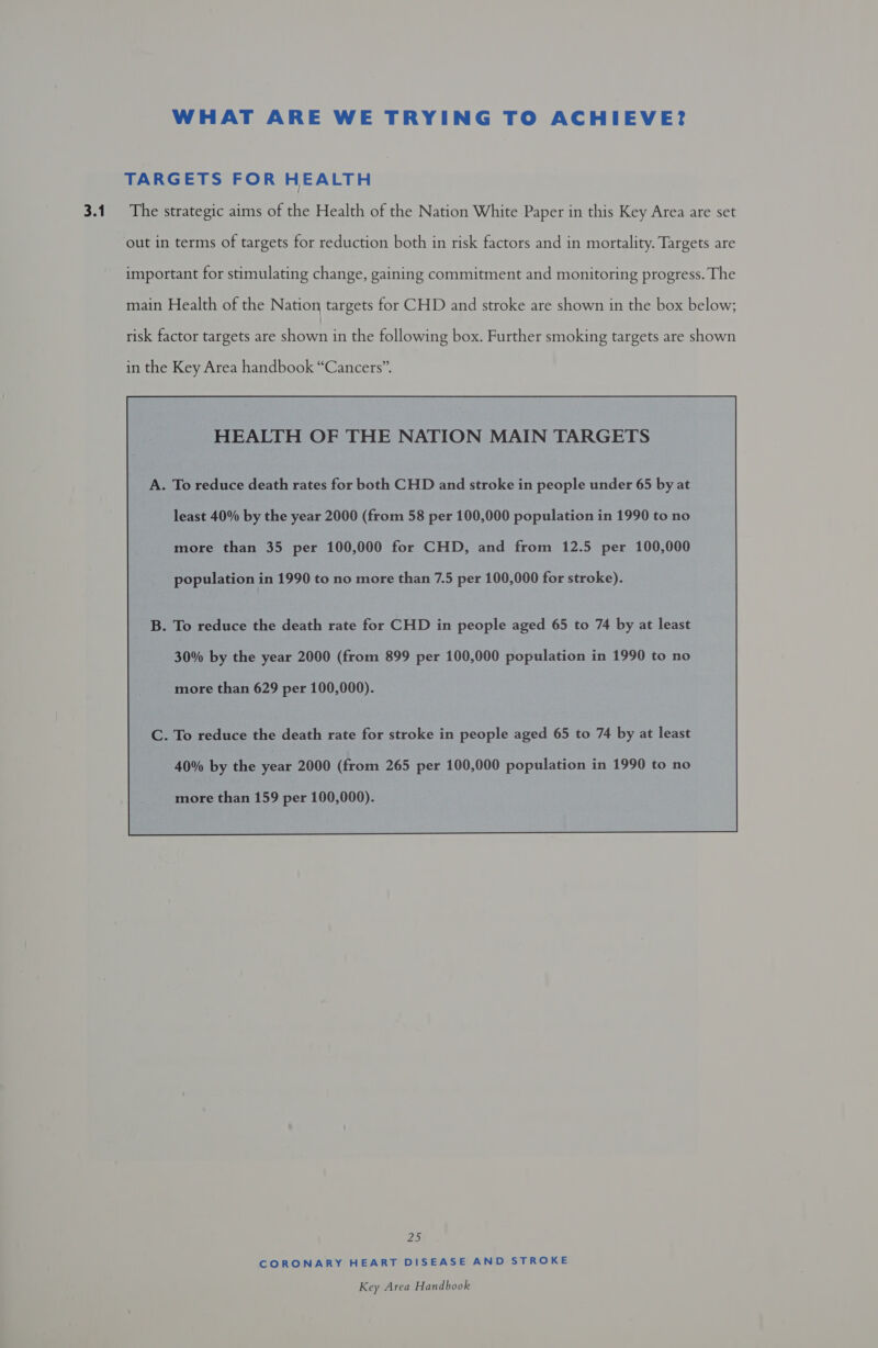 WHAT ARE WE TRYING TO ACHIEVE? TARGETS FOR HEALTH out in terms of targets for reduction both in risk factors and in mortality. Targets are important for stimulating change, gaining commitment and monitoring progress. The main Health of the Nation targets for CHD and stroke are shown in the box below; risk factor targets are shostivermih: following box. Further smoking targets are shown in the Key Area handbook “Cancers”. HEALTH OF THE NATION MAIN TARGETS least 40% by the year 2000 (from 58 per 100,000 population in 1990 to no more than 35 per 100,000 for CHD, and from 12.5 per 100,000 population in 1990 to no more than 7.5 per 100,000 for stroke). B. To reduce the death rate for CHD in people aged 65 to 74 by at least 30% by the year 2000 (from 899 per 100,000 population in 1990 to no more than 629 per 100,000). C. To reduce the death rate for stroke in people aged 65 to 74 by at least 40% by the year 2000 (from 265 per 100,000 population in 1990 to no more than 159 per 100,000).  25 CORONARY HEART DISEASE AND STROKE