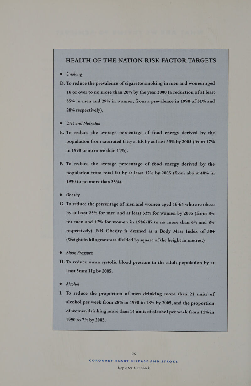 HEALTH OF THE NATION RISK FACTOR TARGETS Smoking . To reduce the prevalence of cigarette smoking in men and women aged 16 or over to no more than 20% by the year 2000 (a reduction of at least 35% in men and 29% in women, from a prevalence in 1990 of 31% and 28% respectively). Diet and Nutrition . To reduce the average percentage of food energy derived by the population from saturated fatty acids by at least 35% by 2005 (from 17% in 1990 to no more than 11%). . To reduce the average percentage of food energy derived by the population from total fat by at least 12% by 2005 (from about 40% in 1990 to no more than 35%). Obesity . To reduce the percentage of men and women aged 16-64 who are obese by at least 25% for men and at least 33% for women by 2005 (from 8% for men and 12% for women in 1986/87 to no more than 6% and 8% respectively). NB Obesity is defined as a Body Mass Index of 30+ (Weight in kilogrammes divided by square of the height in metres.) Blood Pressure - To reduce mean systolic blood pressure in the adult population by at least 5mm Hg by 2005. Alcohol - To reduce the proportion of men drinking more than 21 units of of women drinking more than 14 units of alcohol per week from 11% in 1990 to 7% by 2005.  26 CORONARY HEART DISEASE AND STROKE