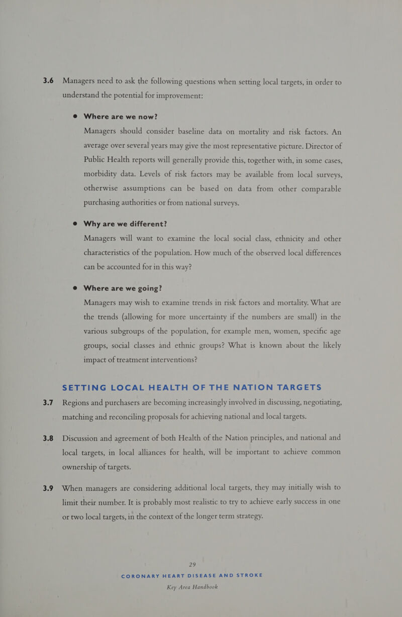 3.8 Managers should consider baseline data on mortality and risk factors. An average over several years may give the most representative picture. Director of Public Health reports will generally provide this, together with, in some cases, morbidity data. Levels of risk factors may be available from local surveys, otherwise assumptions can be based on data from other comparable purchasing authorities or from national surveys. Managers will want to examine the local social class, ethnicity and other characteristics of the population. How much of the observed local differences can be accounted for in this way? Managers may wish to examine trends in risk factors and mortality. What are the trends (allowing for more uncertainty if the numbers are small) in the various subgroups of the population, for example men, women, specific age groups, social classes and ethnic groups? What is known about the likely impact of treatment interventions? FEE CORONARY HEART DISEASE AND STROKE