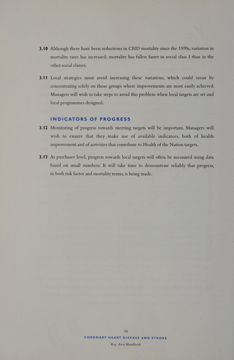 3.10 Although there have been reductions in CHD mortality since the 1970s, variation in mortality rates has increased; mortality has fallen faster in social class I than in the other social classes. 3.11 Local strategies must avoid increasing these variations, which could occur by concentrating solely on those groups where improvements are most easily achieved. Managers will wish to take steps to avoid this problem when local targets are set and local programmes designed. INDICATORS OF PROGRESS 3.12 Monitoring of progress towards meeting targets will be important. Managers will wish to ensure that they make use of available indicators, both of health improvement and of activities that contribute to Health of the Nation targets. 3.13 At purchaser level, progress towards local targets will often be measured using data based on small numbers. It will take time to demonstrate reliably that progress, in both risk factor and mortality terms, is being made. 30 CORONARY HEART DISEASE AND STROKE
