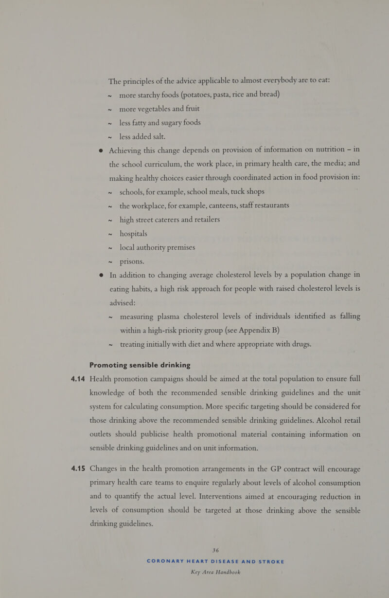 4.14 4.15 The principles of the advice applicable to almost everybody are to eat: ~ more starchy foods (potatoes, pasta, rice and bread) ~ more vegetables and fruit 2 less fatty and sugary foods ~ less added salt. @ Achieving this change depends on provision of information on nutrition — in the school curriculum, the work place, in primary health care, the media; and making healthy choices easier through coordinated action in food provision in: ~ schools, for example, school meals, tuck shops ~ the workplace, for example, canteens, staff restaurants ~ high street caterers and retailers ~ hospitals ~ local authority premises ~ prisons. @ In addition to changing average cholesterol levels by a population change in eating habits, a high risk approach for people with raised cholesterol levels is advised: ~ measuring plasma cholesterol levels of individuals identified as falling within a high-risk priority group (see Appendix B) ~ treating initially with diet and where appropriate with drugs. Promoting sensible drinking Health promotion campaigns should be aimed at the total population to ensure full knowledge of both the recommended sensible drinking guidelines and the unit system for calculating consumption. More specific targeting should be considered for those drinking above the recommended sensible drinking guidelines. Alcohol retail outlets should publicise health promotional material containing information on sensible drinking guidelines and on unit information. Changes in the health promotion arrangements in the GP contract will encourage primary health care teams to enquire regularly about levels of alcohol consumption and to quantify the actual level. Interventions aimed at encouraging reduction in levels of consumption should be targeted at those drinking above the sensible drinking guidelines. 36 CORONARY HEART DISEASE AND STROKE