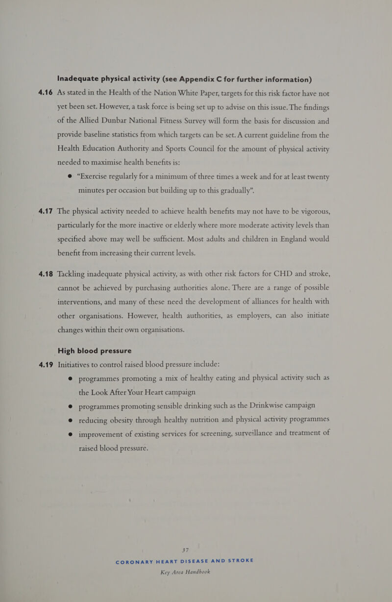 Inadequate physical activity (see Appendix C for further information) 4.16 As stated in the Health of the Nation White Paper, targets for this risk factor have not yet been set. However, a task force is being set up to advise on this issue. The findings of the Allied Dunbar National Fitness Survey will form the basis for discussion and provide baseline statistics from which targets can be set. A current guideline from the Health Education Authority and Sports Council for the amount of physical activity needed to maximise health benefits is: e “Exercise regularly for a minimum of three times a week and for at least twenty minutes per occasion but building up to this gradually”. 4.17 The physical activity needed to achieve health benefits may not have to be vigorous, particularly for the more inactive or elderly where more moderate activity levels than specified above may well be sufficient. Most adults and children in England would benefit from increasing their current levels. 4.18 Tackling inadequate physical activity, as with other risk factors for CHD and stroke, cannot be achieved by purchasing authorities alone. There are a range of possible interventions, and many of these need the development of alliances for health with other organisations. However, health authorities, as employers, can also initiate changes within their own organisations. High blood pressure 4.19 Initiatives to control raised blood pressure include: @ programmes promoting a mix of healthy eating and physical activity such as the Look After Your Heart campaign @ programmes promoting sensible drinking such as the Drinkwise campaign @ reducing obesity through healthy nutrition and physical activity programmes @ improvement of existing services for screening, surveillance and treatment of raised blood pressure. Shi CORONARY HEART DISEASE AND STROKE