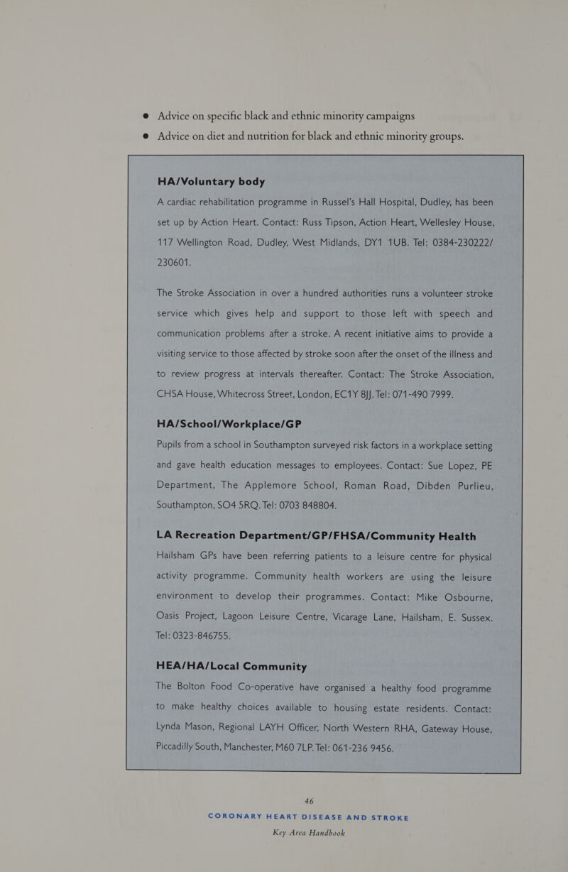 @ Advice on specific black and ethnic minority campaigns e@ Advice on diet and nutrition for black and ethnic minority groups. HA/Voluntary body A cardiac rehabilitation programme in Russel’s Hall Hospital, Dudley, has been set up by Action Heart. Contact: Russ Tipson, Action Heart, Wellesley House, 117 Wellington Road, Dudley, West Midlands, DY1 1UB. Tel: 0384-230222/ 230601. The Stroke Association in over a hundred authorities runs a volunteer stroke service which gives help and support to those left with speech and communication problems after a stroke. A recent initiative aims to provide a visiting service to those affected by stroke soon after the onset of the illness and to review progress at intervals thereafter. Contact: The Stroke Association, CHSA House, Whitecross Street, London, EC1Y 8}]. Tel: 071-490 7999, HA/School/Workplace/GP Pupils from a school in Southampton surveyed risk factors in a workplace setting and gave health education messages to employees. Contact: Sue Lopez, PE Department, The Applemore School, Roman Road, Dibden Purlieu, Southampton, SO4 5RQ. Tel: 0703 848804. LA Recreation Department/GP/FHSA/Community Health Hailsham GPs have been referring patients to a leisure centre for physical activity programme. Community health workers are using the leisure environment to develop their programmes. Contact: Mike Osbourne, Oasis Project, Lagoon Leisure Centre, Vicarage Lane, Hailsham, E. Sussex. Tel: 0323-846755. HEA/HA/Local Community The Bolton Food Co-operative have organised a healthy food programme to make healthy choices available to housing estate residents. Contact: Piccadilly South, Manchester, M60 7LP. Tel: 061-236 9456.  46 CORONARY HEART DISEASE AND STROKE