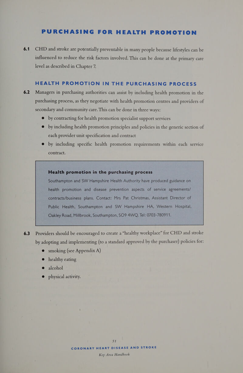 PURCHASING FOR HEALTH PROMOTION 6.1 CHD and stroke are potentially preventable in many people because lifestyles can be influenced to reduce the risk factors involved. This can be done at the primary care level as described in Chapter 7. HEALTH PROMOTION IN THE PURCHASING PROCESS 6.2 Managers in purchasing authorities can assist by including health promotion in the purchasing process, as they negotiate with health promotion centres and providers of secondary and community care. This can be done in three ways: @ by contracting for health promotion specialist support services @ by including health promotion principles and policies in the generic section of each provider unit specification and contract @ by including specific health promotion requirements within each service contract. Southampton and SW Hampshire Health Authority have produced guidance on health promotion and disease prevention aspects of service agreements/ contracts/business plans. Contact: Mrs Pat Christmas, Assistant Director of Public Health, Southampton and SW Hampshire HA, Western Hospital, Oakley Road, Millbrook, Southampton, SO9 4WQ. Tel: 0703-780911.  6.3 Providers should be encouraged to create a “healthy workplace” for CHD and stroke by adopting and implementing (to a standard approved by the purchaser) policies for: @ smoking (see Appendix A) healthy eating alcohol physical activity. al CORONARY HEART DISEASE AND STROKE