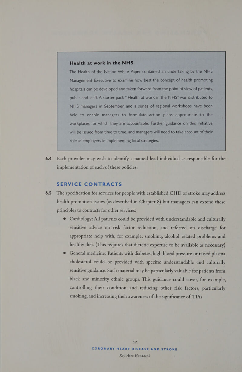 Health at work in the NHS The Health of the Nation White Paper contained an undertaking by the NHS Management Executive to examine how best the concept of health promoting hospitals can be developed and taken forward from the point of view of patients, public and staff. A starter pack “ Health at work in the NHS” was distributed to NHS managers in September, and a series of regional workshops have been held to enable managers to formulate action plans appropriate to the workplaces for which they are accountable. Further guidance on this initiative will be issued from time to time, and managers will need to take account of their  6.4 Each provider may wish to identify a named lead individual as responsible for the implementation of each of these policies. SERVICE CONTRACTS 6.5 The specification for services for people with established CHD or stroke may address health promotion issues (as described in Chapter 8) but managers can extend these principles to contracts for other services: @ Cardiology: All patients could be provided with understandable and culturally sensitive advice on risk factor reduction, and referred on discharge for appropriate help with, for example, smoking, alcohol related problems and healthy diet. (This requires that dietetic expertise to be available as necessary) @ General medicine: Patients with diabetes, high blood pressure or raised plasma cholesterol could be provided with specific understandable and culturally sensitive guidance. Such material may be particularly valuable for patients from black and minority ethnic groups. This guidance could cover, for example, controlling their condition and reducing other risk factors, particularly smoking, and increasing their awareness of the significance of TIAs 52 CORONARY HEART DISEASE AND STROKE