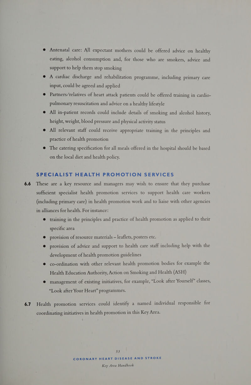6.6 eating, alcohol consumption and, for those who are smokers, advice and support to help them stop smoking A cardiac discharge and rehabilitation programme, including primary care input, could be agreed and applied Partners/relatives of heart attack patients could be offered training in cardio- pulmonary resuscitation and advice on a healthy lifestyle All in-patient records could include details of smoking and alcohol history, height, weight, blood pressure and physical activity status All relevant staff could receive appropriate training in the principles and practice of health promotion The catering specification for all meals offered in the hospital should be based on the local diet and health policy. specific area provision of resource materials — leaflets, posters etc. provision of advice and support to health care staff including help with the development of health promotion guidelines co-ordination with other relevant health promotion bodies for example the Health Education Authority, Action on Smoking and Health (ASH) management of existing initiatives, for example, “Look after Yourself” classes, “Look after Your Heart” programmes. 58] CORONARY HEART DISEASE AND STROKE