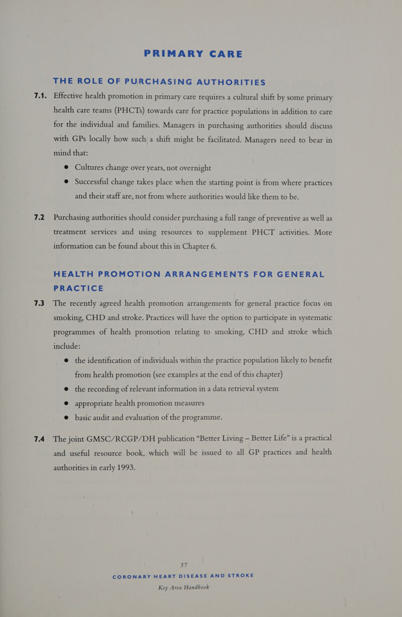 7.2 7.3 7.4 PRIMARY CARE THE ROLE OF PURCHASING AUTHORITIES Effective health promotion in primary care requires a cultural shift by some primary health care teams (PHCTs) towards care for practice populations in addition to care for the individual and families. Managers in purchasing authorities should discuss with GPs locally how such) a shift might be facilitated. Managers need to bear in mind that: @ Cultures change over years, not overnight @ Successful change takes place when the starting point is from where practices and their staff are, not from where authorities would like them to be. Purchasing authorities should consider purchasing a full range of preventive as well as treatment services and using resources to supplement PHCT activities. More information can be found about this in Chapter 6. HEALTH PROMOTION ARRANGEMENTS FOR GENERAL PRACTICE The recently agreed health promotion arrangements for general practice focus on smoking, CHD and stroke. Practices will have the option to participate in systematic programmes of health promotion relating to smoking, CHD and stroke which include: @ the identification of individuals within the practice population likely to benefit from health promotion (see examples at the end of this chapter) @ the recording of relevant information in a data retrieval system ® appropriate health promotion measures @ basic audit and evaluation of the programme. The joint GMSC/RCGP/DH publication “Better Living - Better Life” is a practical and useful resource book, which will be issued to all GP practices and health authorities in early 1993. 57 CORONARY HEART DISEASE AND STROKE