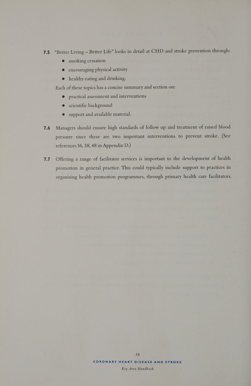 7.6 7.7 @ smoking cessation @ encouraging physical activity @ healthy eating and drinking. Each of these topics has a concise summary and section on: @ practical assessment and interventions ® scientific background ® support and available material. Managers should ensure high standards of follow up and treatment of raised blood pressure since these are two important interventions to prevent stroke. (See references 16, 38, 48 in Appendix D.) Offering a range of facilitator services is important to the development of health promotion in general practice. This could typically include support to practices in organising health promotion programmes, through primary health care facilitators. 58 CORONARY HEART DISEASE AND STROKE