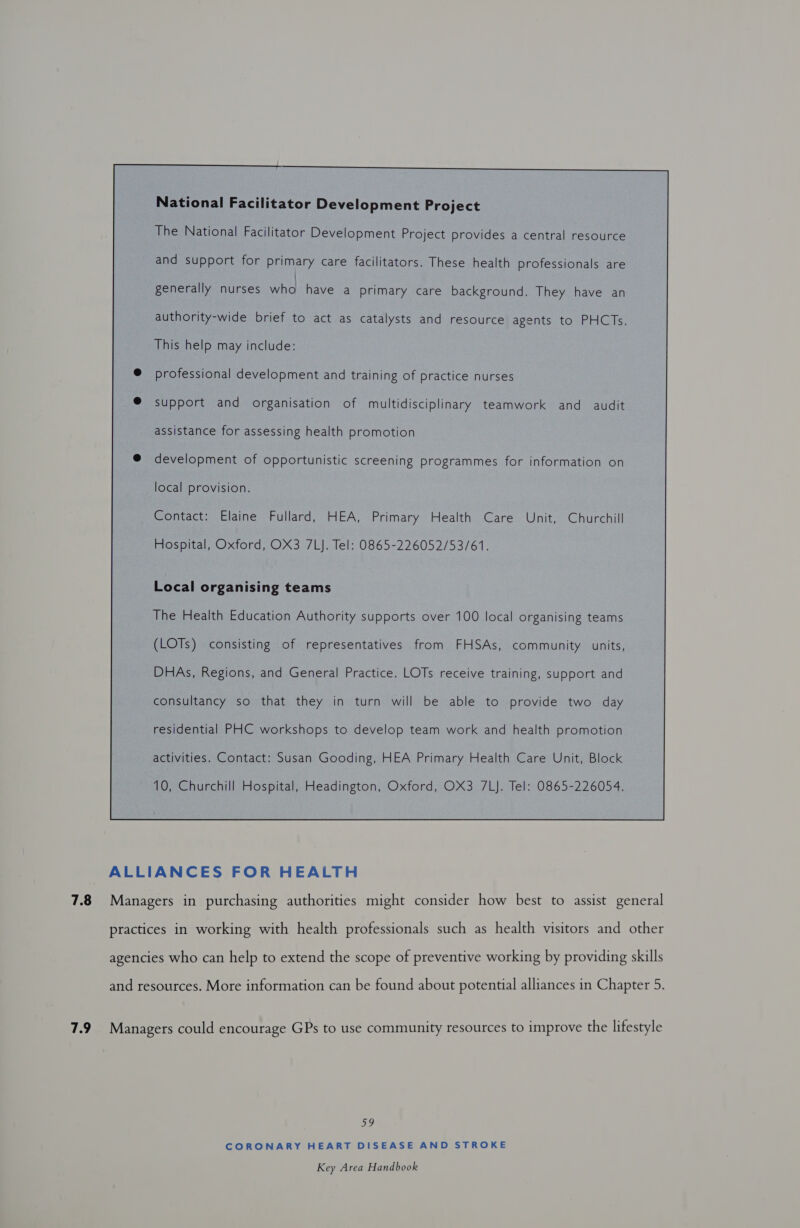 National Facilitator Development Project The National Facilitator Development Project provides a central resource and support for primary care facilitators. These health professionals are generally nurses ae have a primary care background. They have an authority-wide brief to act as catalysts and resource agents to PHCTs. This help may include: @ professional development and training of practice nurses @ support and organisation of multidisciplinary teamwork and audit assistance for assessing health promotion @ development of opportunistic screening programmes for information on local provision. Contact: Elaine Fullard, HEA, Primary Health Care Unit, Churchill Hospital, Oxford, OX3 7LJ. Tel: 0865-226052/53/61. Local organising teams The Health Education Authority supports over 100 local organising teams (LOTs) consisting of representatives from FHSAs, community units, DHAs, Regions, and General Practice. LOTs receive training, support and consultancy so that they in turn will be able to provide two day residential PHC workshops to develop team work and health promotion activities. Contact: Susan Gooding, HEA Primary Health Care Unit, Block 10, Churchill Hospital, Headington, Oxford, OX3 7LJ. Tel: 0865-226054. ALLIANCES FOR HEALTH 7.8 Managers in purchasing authorities might consider how best to assist general practices in working with health professionals such as health visitors and other agencies who can help to extend the scope of preventive working by providing skills and resources. More information can be found about potential alliances in Chapter 5. 7.9 Managers could encourage GPs to use community resources to improve the lifestyle me CORONARY HEART DISEASE AND STROKE