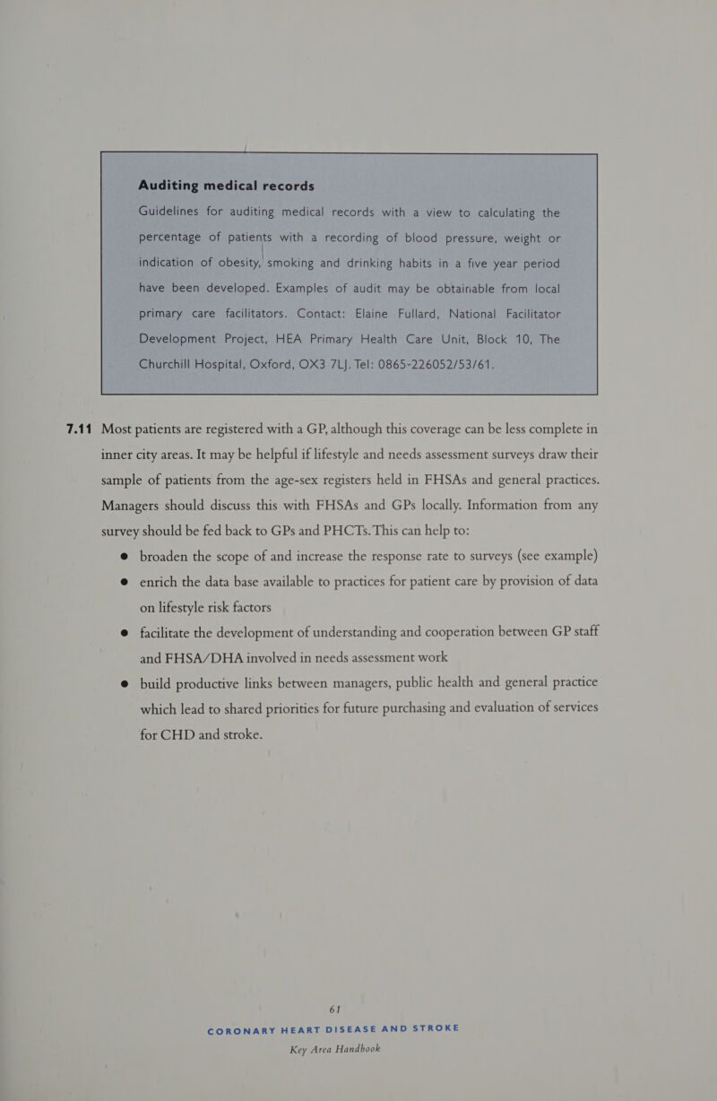 Auditing medical records Guidelines for auditing medical records with a view to calculating the percentage of patients with a recording of blood pressure, weight or have been developed. Examples of audit may be obtainable from local primary care facilitators. Contact: Elaine Fullard, National Facilitator Development Project, HEA Primary Health Care Unit, Block 10, The Churchill Hospital, Oxford, OX3 7LJ. Tel: 0865-226052/53/61.  7.11 Most patients are registered with a GP, although this coverage can be less complete in inner city areas. It may be helpful if lifestyle and needs assessment surveys draw their sample of patients from the age-sex registers held in FHSAs and general practices. Managers should discuss this with FHSAs and GPs locally. Information from any survey should be fed back to GPs and PHCTs. This can help to: @ broaden the scope of and increase the response rate to surveys (see example) @ enrich the data base available to practices for patient care by provision of data on lifestyle risk factors @ facilitate the development of understanding and cooperation between GP staff and FHSA/DHA involved in needs assessment work @ build productive links between managers, public health and general practice which lead to shared priorities for future purchasing and evaluation of services for CHD and stroke. 61 CORONARY HEART DISEASE AND STROKE