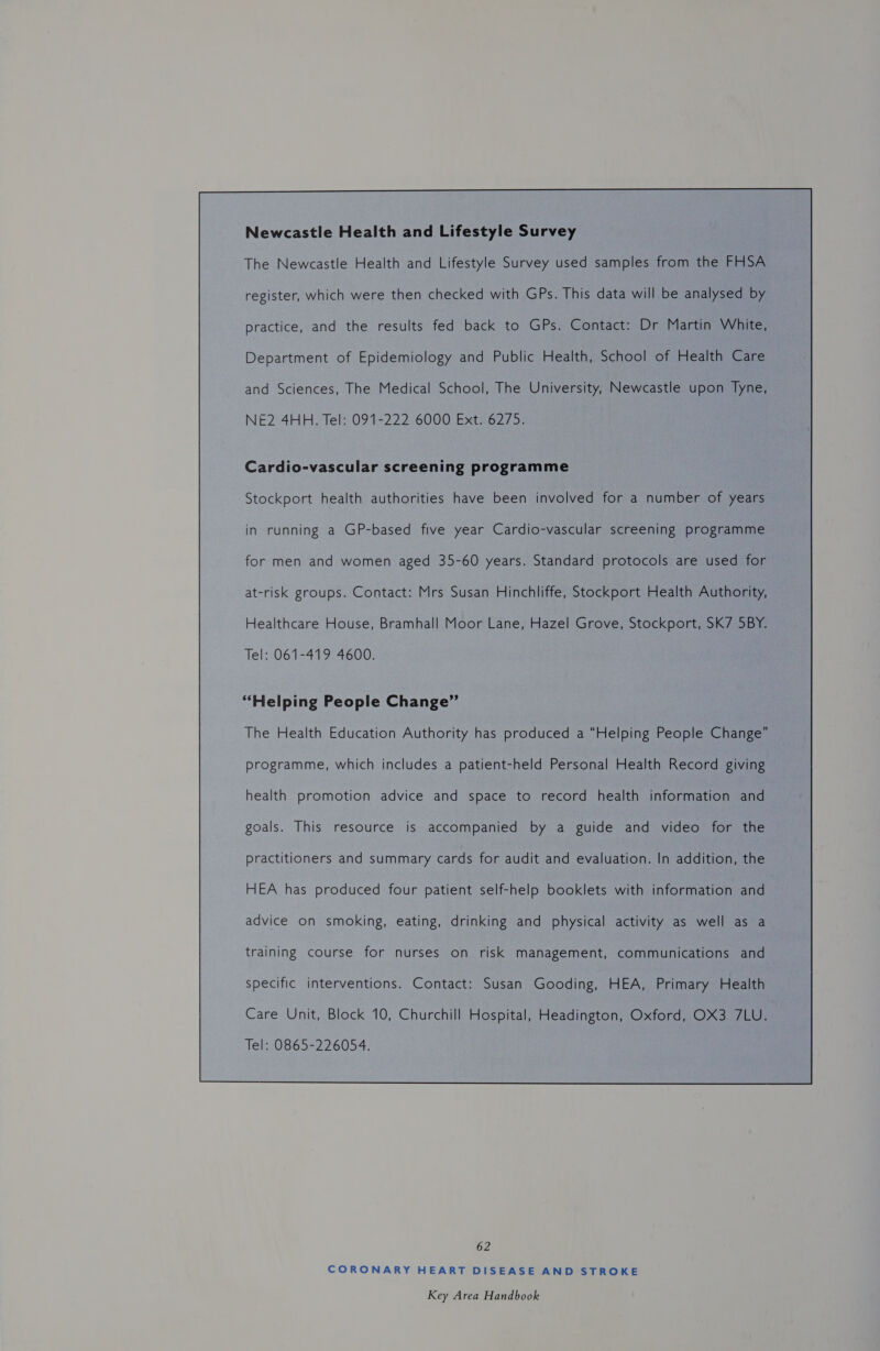 Newcastle Health and Lifestyle Survey The Newcastle Health and Lifestyle Survey used samples from the FHSA practice, and the results fed back to GPs. Contact: Dr Martin White, Department of Epidemiology and Public Health, School of Health Care and Sciences, The Medical School, The University, Newcastle upon Tyne, NE2 4HH. Tel: 091-222 6000 Ext. 6275. Cardio-vascular screening programme Stockport health authorities have been involved for a number of years in running a GP-based five year Cardio-vascular screening programme for men and women aged 35-60 years. Standard protocols are used for at-risk groups. Contact: Mrs Susan Hinchliffe, Stockport Health Authority, Healthcare House, Bramhall Moor Lane, Hazel Grove, Stockport, SK7 5BY. Tel: 061-419 4600. “Helping People Change” The Health Education Authority has produced a “Helping People Change” programme, which includes a patient-held Personal Health Record giving health promotion advice and space to record health information and goals. This resource is accompanied by a guide and video for the practitioners and summary cards for audit and evaluation. In addition, the HEA has produced four patient self-help booklets with information and advice on smoking, eating, drinking and physical activity as well as a training course for nurses on risk management, communications and specific interventions. Contact: Susan Gooding, HEA, Primary Health Care Unit, Block 10, Churchill Hospital, Headington, Oxford, OX3 7LU. Tel: 0865-226054.  62 CORONARY HEART DISEASE AND STROKE