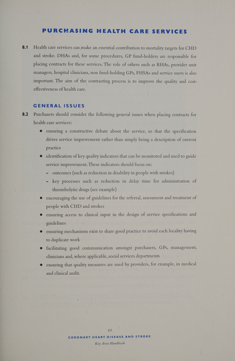 8.1 8.2 ensuring a constructive debate about the service, so that the specification drives service improvement rather than simply being a description of current practice identification of key quality indicators that can be monitored and used to guide service improvement. These indicators should focus on: ~ outcomes (such as reduction in disability in people with strokes) ~ key processes such as reduction in delay time for administration of thrombolytic drugs (see example) encouraging the use of guidelines for the referral, assessment and treatment of people with CHD and strokes ensuring access to clinical input in the design of service specifications and guidelines ensuring mechanisms exist to share good practice to avoid each locality having to duplicate work facilitating good communication amongst purchasers, GPs, management, clinicians and, where applicable, social services departments ensuring that quality measures are used by providers, for example, in medical and clinical audit. 65 CORONARY HEART DISEASE AND STROKE