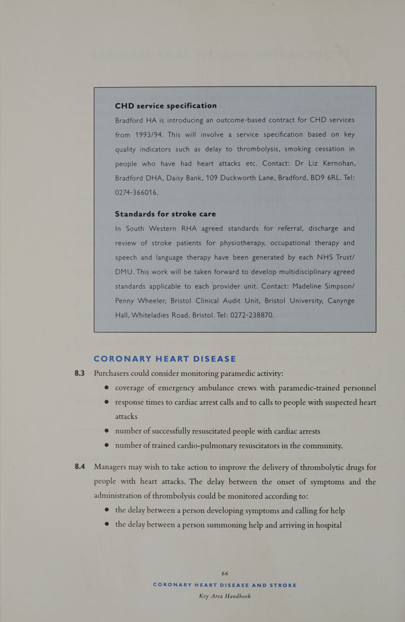 Bradford HA is introducing an outcome-based contract for CHD services from 1993/94. This will involve a service specification based on key quality indicators such as delay to thrombolysis, smoking cessation in people who have had heart attacks etc. Contact: Dr Liz Kernohan, Bradford DHA, Daisy Bank, 109 Duckworth Lane, Bradford, BD9 6RL. Tel: 0274-366016. Standards for stroke care In South Western RHA agreed standards for referral, discharge and review of stroke patients for physiotherapy, occupational therapy and speech and language therapy have been generated by each NHS Trust/ DMU. This work will be taken forward to develop multidisciplinary agreed standards applicable to each provider unit. Contact: Madeline Simpson/ Penny Wheeler, Bristol Clinical Audit Unit, Bristol University, Canynge Hall, Whiteladies Road, Bristol. Tel: 0272-238870.  CORONARY HEART DISEASE 8.3 Purchasers could consider monitoring paramedic activity: ® coverage of emergency ambulance crews with paramedic-trained personnel @ response times to cardiac arrest calls and to calls to people with suspected heart attacks ® number of successfully resuscitated people with cardiac arrests ® number of trained cardio-pulmonary resuscitators in the community. 8.4 Managers may wish to take action to improve the delivery of thrombolytic drugs for people with heart attacks. The delay between the onset of symptoms and the administration of thrombolysis could be monitored according to: e the delay between a person developing symptoms and calling for help @ the delay between a person summoning help and arriving in hospital 66 CORONARY HEART DISEASE AND STROKE