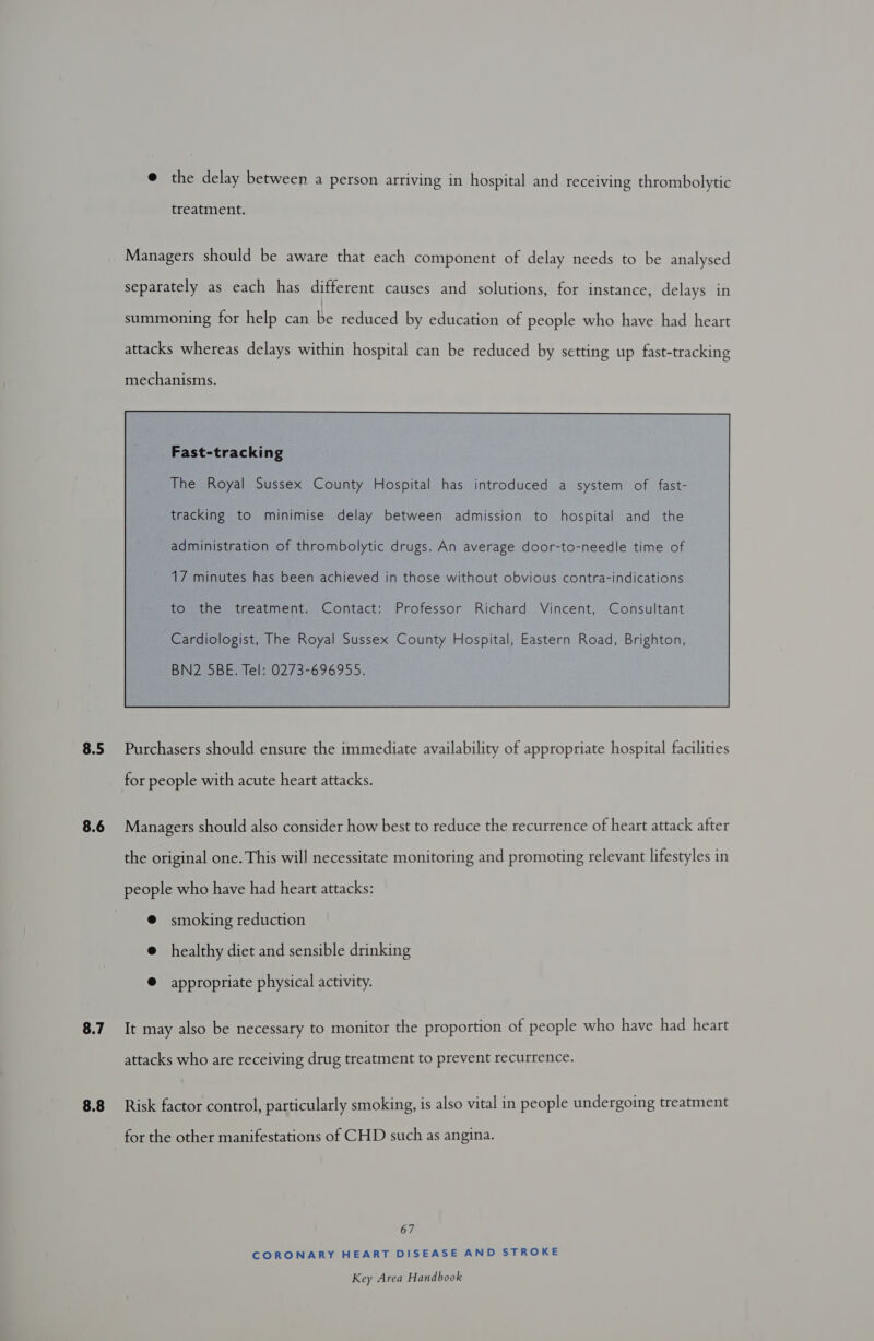 @ the delay between a person arriving in hospital and receiving thrombolytic treatment. Managers should be aware that each component of delay needs to be analysed separately as each has different causes and solutions, for instance, delays in summoning for help can beretueed by education of people who have had heart attacks whereas delays within hospital can be reduced by setting up fast-tracking mechanisms. Fast-tracking tracking to minimise delay between admission to hospital and the administration of thrombolytic drugs. An average door-to-needle time of 17 minutes has been achieved in those without obvious contra-indications to the treatment. Contact: Professor Richard Vincent, Consultant Cardiologist, The Royal Sussex County Hospital, Eastern Road, Brighton, BN2 5BE. Tel: 0273-696955.  8.5 Purchasers should ensure the immediate availability of appropriate hospital facilities for people with acute heart attacks. 8.6 Managers should also consider how best to reduce the recurrence of heart attack after the original one. This will necessitate monitoring and promoting relevant lifestyles in people who have had heart attacks: @ smoking reduction @ healthy diet and sensible drinking ® appropriate physical activity. 8.7 It may also be necessary to monitor the proportion of people who have had heart attacks who are receiving drug treatment to prevent recurrence. 8.8 Risk factor control, particularly smoking, is also vital in people undergoing treatment for the other manifestations of CHD such as angina. 67 CORONARY HEART DISEASE AND STROKE
