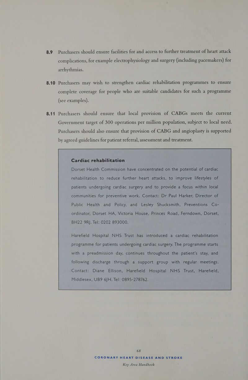8.9 Purchasers should ensure facilities for and access to further treatment of heart attack complications, for example electrophysiology and surgery (including pacemakers) for arrhythmias. 8.10 Purchasers may wish to strengthen cardiac rehabilitation programmes to ensure complete coverage for people who are suitable candidates for such a programme (see examples). 8.11 Purchasers should ensure that local provision of CABGs meets the current Government target of 300 operations per million population, subject to local need. Purchasers should also ensure that provision of CABG and angioplasty is supported by agreed guidelines for patient referral, assessment and treatment. Cardiac rehabilitation Dorset Health Commission have concentrated on the potential of cardiac rehabilitation to reduce further heart attacks, to improve lifestyles of patients undergoing cardiac surgery and to provide a focus within local communities for preventive work. Contact: Dr Paul Harker, Director of Public Health and Policy, and Lesley Shucksmith, Preventions Co- ordinator, Dorset HA, Victoria House, Princes Road, Ferndown, Dorset, BH22 9RJ. Tel: 0202 893000. Harefield Hospital NHS Trust has introduced a cardiac rehabilitation programme for patients undergoing cardiac surgery. The programme starts with a preadmission day, continues throughout the patient's stay, and following discharge through a support group with regular meetings.  68 CORONARY HEART DISEASE AND STROKE