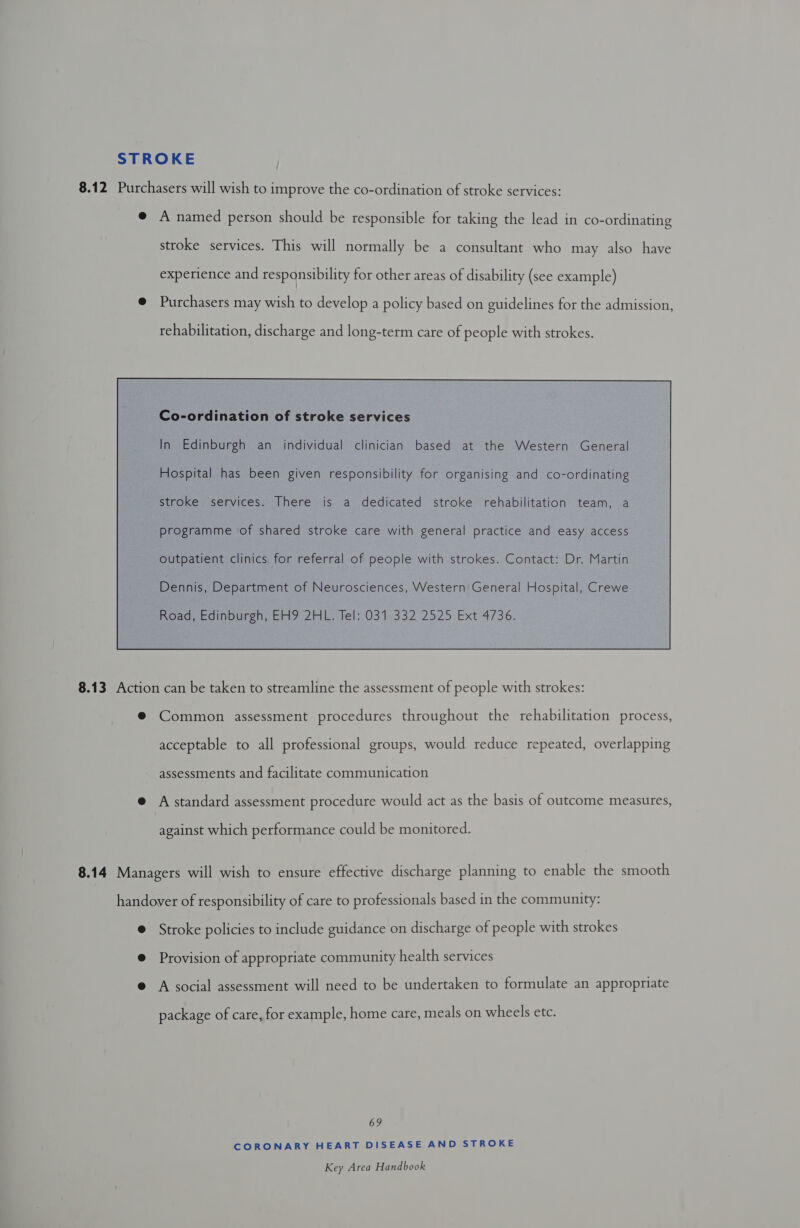 STROKE 8.12 Purchasers will wish to improve the co-ordination of stroke services: @ A named person should be responsible for taking the lead in co-ordinating stroke services. This will normally be a consultant who may also have experience and responsibility for other areas of disability (see example) @ Purchasers may wish to develop a policy based on guidelines for the admission rehabilitation, discharge and long-term care of people with strokes. Co-ordination of stroke services In Edinburgh an individual clinician based at the Western General stroke services. There is a dedicated stroke rehabilitation team, a programme of shared stroke care with general practice and easy access outpatient clinics for referral of people with strokes. Contact: Dr. Martin Dennis, Department of Neurosciences, Western General Hospital, Crewe Road, Edinburgh, EH9 2HL. Tel: 031 332 2525 Ext 4736.  8.13 Action can be taken to streamline the assessment of people with strokes: ® Common assessment procedures throughout the rehabilitation process, acceptable to all professional groups, would reduce repeated, overlapping assessments and facilitate communication @ A standard assessment procedure would act as the basis of outcome measures, against which performance could be monitored. 8.14 Managers will wish to ensure effective discharge planning to enable the smooth handover of responsibility of care to professionals based in the community: @ Stroke policies to include guidance on discharge of people with strokes @ Provision of appropriate community health services @ A social assessment will need to be undertaken to formulate an appropriate package of care, for example, home care, meals on wheels etc. 69 CORONARY HEART DISEASE AND STROKE