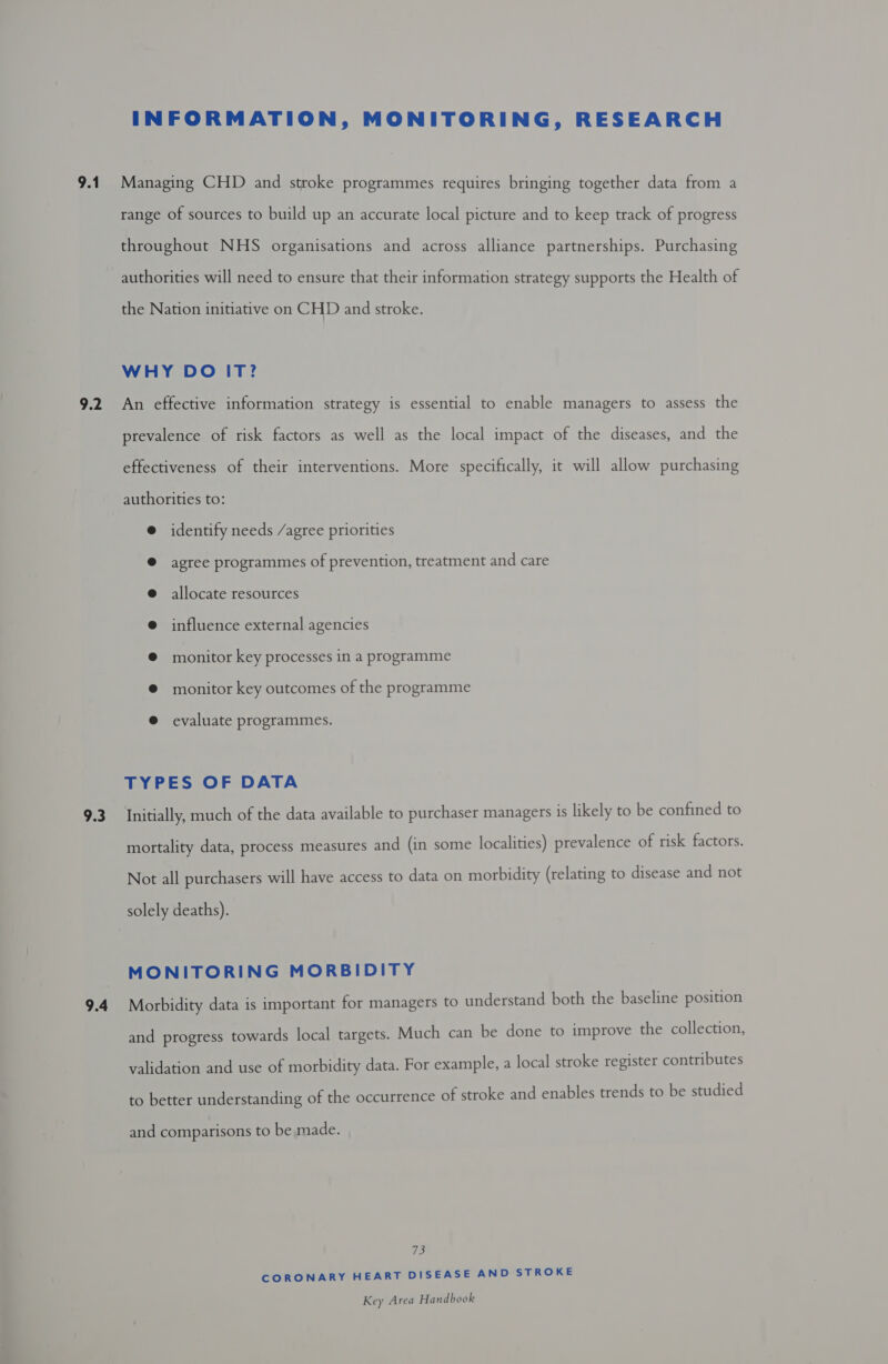 9.1 9.2 9.3 INFORMATION, MONITORING, RESEARCH Managing CHD and stroke programmes requires bringing together data from a range of sources to build up an accurate local picture and to keep track of progress throughout NHS organisations and across alliance partnerships. Purchasing authorities will need to ensure that their information strategy supports the Health of the Nation initiative on CHD and stroke. WHY DO IT? An effective information strategy is essential to enable managers to assess the prevalence of risk factors as well as the local impact of the diseases, and the effectiveness of their interventions. More specifically, it will allow purchasing authorities to: @ identify needs /agree priorities @ agree programmes of prevention, treatment and care @ allocate resources @ influence external agencies @ monitor key processes in a programme @ monitor key outcomes of the programme @ evaluate programmes. TYPES OF DATA Initially, much of the data available to purchaser managers is likely to be confined to mortality data, process measures and (in some localities) prevalence of risk factors. Not all purchasers will have access to data on morbidity (relating to disease and not solely deaths). MONITORING MORBIDITY Morbidity data is important for managers to understand both the baseline position and progress towards local targets. Much can be done to improve the collection, validation and use of morbidity data. For example, a local stroke register contributes to better understanding of the occurrence of stroke and enables trends to be studied and comparisons to be made. 73 CORONARY HEART DISEASE AND STROKE