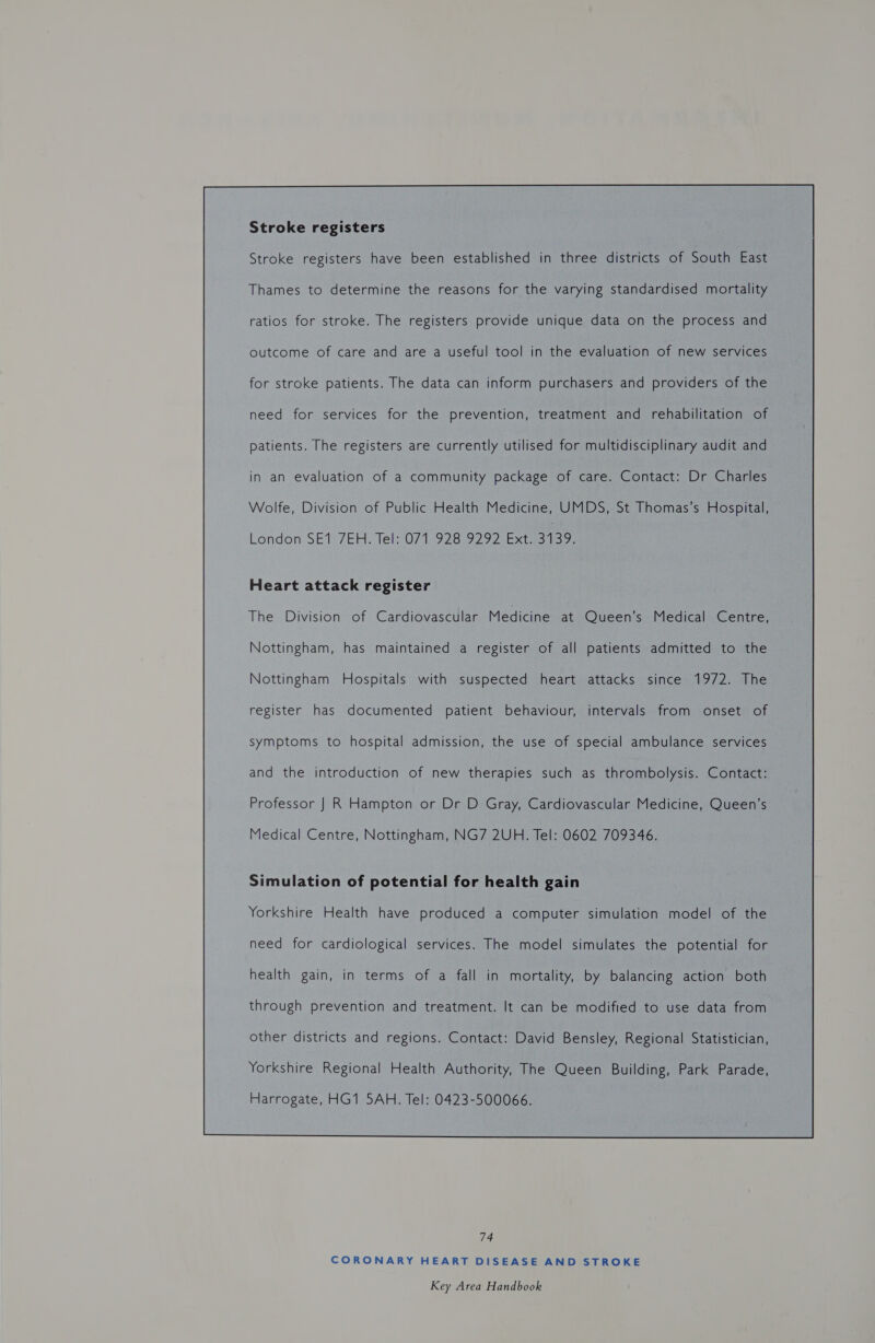 Stroke registers Stroke registers have been established in three districts of South East Thames to determine the reasons for the varying standardised mortality ratios for stroke. The registers provide unique data on the process and outcome of care and are a useful tool in the evaluation of new services for stroke patients. The data can inform purchasers and providers of the need for services for the prevention, treatment and rehabilitation of patients. The registers are currently utilised for multidisciplinary audit and in an evaluation of a community package of care. Contact: Dr Charles Wolfe, Division of Public Health Medicine, UMDS, St Thomas’s Hospital, Heart attack register The Division of Cardiovascular Medicine at Queen’s Medical Centre, Nottingham, has maintained a register of all patients admitted to the Nottingham Hospitals with suspected heart attacks since 1972. The register has documented patient behaviour, intervals from onset of symptoms to hospital admission, the use of special ambulance services and the introduction of new therapies such as thrombolysis. Contact: Professor J R Hampton or Dr D Gray, Cardiovascular Medicine, Queen’s Medical Centre, Nottingham, NG7 2UH. Tel: 0602 709346. Simulation of potential for health gain Yorkshire Health have produced a computer simulation model of the need for cardiological services. The model simulates the potential for health gain, in terms of a fall in mortality, by balancing action both through prevention and treatment. It can be modified to use data from other districts and regions. Contact: David Bensley, Regional Statistician, Yorkshire Regional Health Authority, The Queen Building, Park Parade, Harrogate, HG1 5AH. Tel: 0423-500066.  74 CORONARY HEART DISEASE AND STROKE