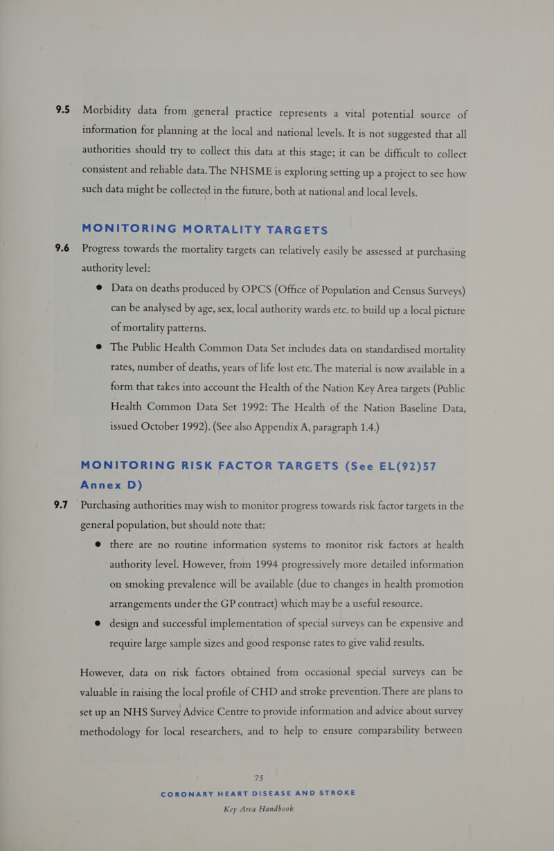 9.5 9.6 9.7 Morbidity data from jgeneral practice represents a vital potential source of information for planning at the local and national levels. It is not suggested that all authorities should try to collect this data at this stage; it can be difficult to collect consistent and reliable data. The NHSME is exploring setting up a project to see how such data might be collected in the future, both at national and local levels. MONITORING MORTALITY TARGETS Progress towards the mortality targets can relatively easily be assessed at purchasing authority level: @ Data on deaths produced by OPCS (Office of Population and Census Surveys) can be analysed by age, sex, local authority wards etc. to build up a local picture of mortality patterns. @ The Public Health Common Data Set includes data on standardised mortality rates, number of deaths, years of life lost etc. The material is now available in a form that takes into account the Health of the Nation Key Area targets (Public Health Common Data Set 1992: The Health of the Nation Baseline Data, issued October 1992). (See also Appendix A, paragraph 1.4.) MONITORING RISK FACTOR TARGETS (See EL(92)57 Annex D) Purchasing authorities may wish to monitor progress towards risk factor targets in the general population, but should note that: @ there are no routine information systems to monitor risk factors at health authority level. However, from 1994 progressively more detailed information on smoking prevalence will be available (due to changes in health promotion arrangements under the GP contract) which may be a useful resource. @ design and successful implementation of special surveys can be expensive and require large sample sizes and good response rates to give valid results. However, data on risk factors obtained from occasional special surveys can be valuable in raising the local profile of CHD and stroke prevention. There are plans to set up an NHS Survey Advice Centre to provide information and advice about survey methodology for local researchers, and to help to ensure comparability between 75 CORONARY HEART DISEASE AND STROKE