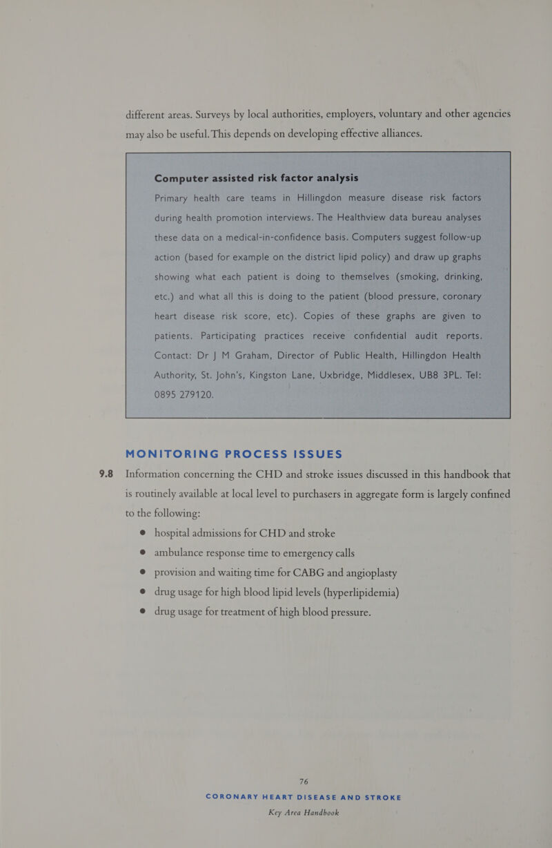 different areas. Surveys by local authorities, employers, voluntary and other agencies may also be useful. This depends on developing effective alliances. Computer assisted risk factor analysis Primary health care teams in Hillingdon measure disease risk factors during health promotion interviews. The Healthview data bureau analyses these data on a medical-in-confidence basis. Computers suggest follow-up action (based for example on the district lipid policy) and draw up graphs showing what each patient is doing to themselves (smoking, drinking, etc.) and what all this is doing to the patient (blood pressure, coronary heart disease risk score, etc). Copies of these graphs are given to patients. Participating practices receive confidential audit reports. Contact: Dr J M Graham, Director of Public Health, Hillingdon Health 0895 279120.  MONITORING PROCESS ISSUES Information concerning the CHD and stroke issues discussed in this handbook that is routinely available at local level to purchasers in aggregate form is largely confined to the following: @ hospital admissions for CHD and stroke @ ambulance response time to emergency calls ® provision and waiting time for CABG and angioplasty @ drug usage for high blood lipid levels (hyperlipidemia) @ drug usage for treatment of high blood pressure. 76 CORONARY HEART DISEASE AND STROKE