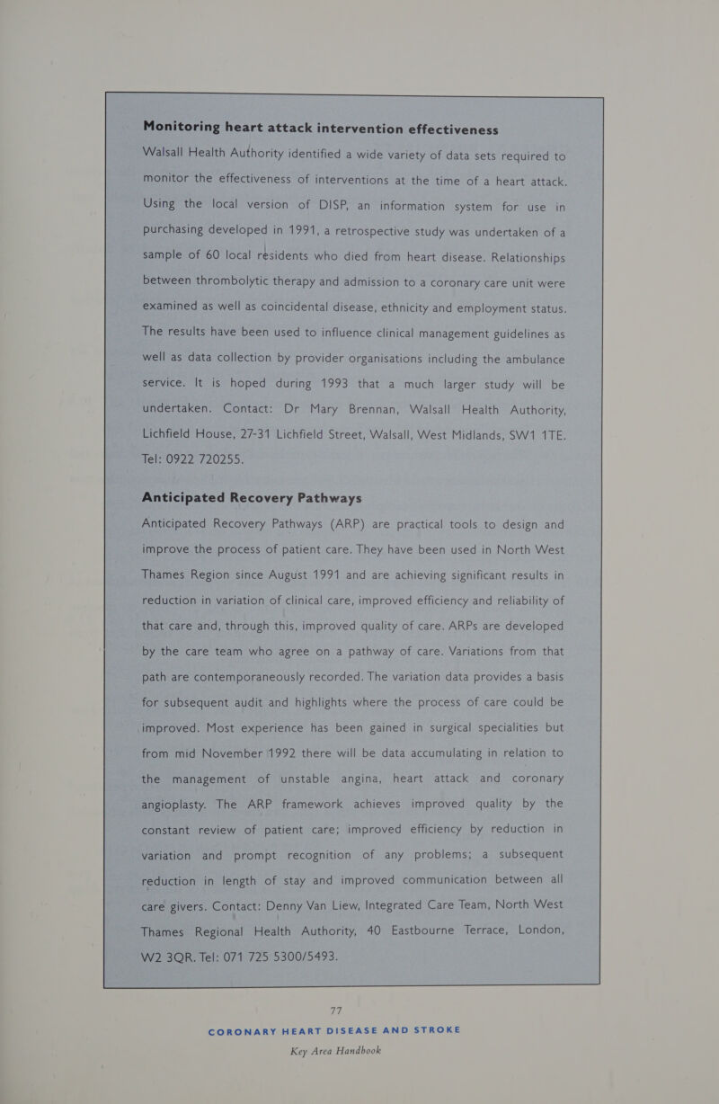 Monitoring heart attack intervention effectiveness Walsall Health Authority identified a wide variety of data sets required to monitor the effectiveness of interventions at the time of a heart attack. Using the local version of DISP, an information system for use in purchasing developed in 1991, a retrospective study was undertaken of a sample of 60 local residents who died from heart disease. Relationships between thrombolytic therapy and admission to a coronary care unit were examined as well as coincidental disease, ethnicity and employment status. The results have been used to influence clinical management guidelines as well as data collection by provider organisations including the ambulance service. It is hoped during 1993 that a much larger study will be undertaken. Contact: Dr Mary Brennan, Walsall Health Authority, Lichfield House, 27-31 Lichfield Street, Walsall, West Midlands, SW1 1TE. tel 0722 720255. Anticipated Recovery Pathways Anticipated Recovery Pathways (ARP) are practical tools to design and improve the process of patient care. They have been used in North West Thames Region since August 1991 and are achieving significant results in reduction in variation of clinical care, improved efficiency and reliability of that care and, through this, improved quality of care. ARPs are developed by the care team who agree on a pathway of care. Variations from that path are contemporaneously recorded. The variation data provides a basis for subsequent audit and highlights where the process of care could be improved. Most experience has been gained in surgical specialities but from mid November 1992 there will be data accumulating in relation to the management of unstable angina, heart attack and coronary angioplasty. The ARP framework achieves improved quality by the constant review of patient care; improved efficiency by reduction in variation and prompt recognition of any problems; a subsequent reduction in length of stay and improved communication between all Thames Regional Health Authority, 40 Eastbourne Terrace, London, W2 3QR. Tel: 071 725 5300/5493.  vi CORONARY HEART DISEASE AND STROKE
