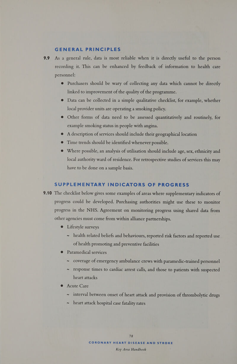 Purchasers should be wary of collecting any data which cannot be directly linked to improvement of the quality of the programme. Data can be collected in a simple qualitative checklist, for example, whether local provider units are operating a smoking policy. Other forms of data need to be assessed quantitatively and routinely, for example smoking status in people with angina. A description of services should include their geographical location Time trends should be identified whenever possible. Where possible, an analysis of utilisation should include age, sex, ethnicity and local authority ward of residence. For retrospective studies of services this may have to be done on a sample basis. ~ health related beliefs and behaviours, reported risk factors and reported use of health promoting and preventive facilities ~ coverage of emergency ambulance crews with paramedic-trained personnel ~ response times to cardiac arrest calls, and those to patients with suspected heart attacks ~ interval between onset of heart attack and provision of thrombolytic drugs ~ heart attack hospital case fatality rates 78 CORONARY HEART DISEASE AND STROKE