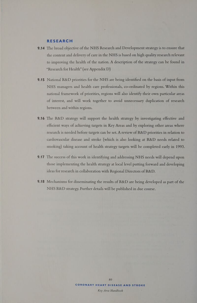 9.14 9.15 9.16 9.17 9.18 RESEARCH The broad objective of the NHS Research and Development strategy is to ensure that the content and delivery of care in the NHS is based on high quality research relevant to improving the health of the nation. A description of the strategy can be found in “Research for Health” (see Appendix D) National R&amp;D priorities for the NHS are being identified on the basis of input from NHS managers and health care professionals, co-ordinated by regions. Within this national framework of priorities, regions will also identify their own particular areas of interest, and will work together to avoid unnecessary duplication of research between and within regions. The R&amp;D strategy will support the health strategy by investigating effective and efficient ways of achieving targets in Key Areas and by exploring other areas where research is needed before targets can be set. A review of R&amp;D priorities in relation to cardiovascular disease and stroke (which is also looking at R&amp;D needs related to smoking) taking account of health strategy targets will be completed early in 1993. The success of this work in identifying and addressing NHS needs will depend upon those implementing the health strategy at local level putting forward and developing ideas for research in collaboration with Regional Directors of R&amp;D. Mechanisms for disseminating the results of R&amp;D are being developed as part of the NHS R&amp;D strategy. Further details will be published in due course. 80 CORONARY HEART DISEASE AND STROKE