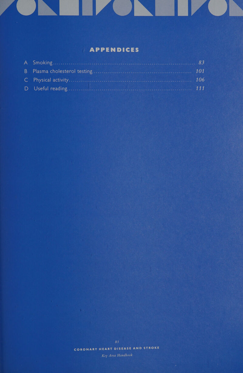  A iN [IAIN 114  APPENDICES A Smoking......05520 5 7g Se sein ten ate mee epee i ere aa 83 B Plasma. cholesterol testing iyo eee Geo) ance ee he 101 C Physical:activity::.2 eae SONS ee eels Mra ae ea 106 D Useful reading.) 2s ee LNG ARS 111 81 CORONARY HEART DISEASE AND STROKE