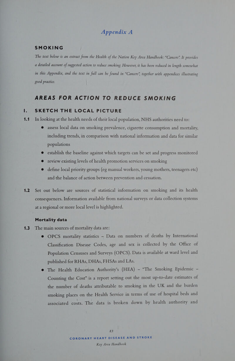 1.2 1.3 Appendix A SMOKING The text below is an extract from the Health of the Nation Key Area Handbook: “Cancers” It provides a detailed account of suggested action to reduce smoking. However, it has been reduced in length somewhat in this Appendix, and the text in full can be found in “Cancers”, together with appendices illustrating good practice. AREAS FOR ACTION TO REDUCE SMOKING SKETCH THE LOCAL PICTURE @ assess local data on smoking prevalence, cigarette consumption and mortality, including trends, in comparison with national information and data for similar populations e establish the baseline against which targets can be set and progress monitored @ review existing levels of health promotion services on smoking @ define local priority groups (eg manual workers, young mothers, teenagers etc) and the balance of action between prevention and cessation. Set out below are sources of statistical information on smoking and its health consequences. Information available from national surveys or data collection systems at a regional or more local level is highlighted. Mortality data The main sources of mortality data are: @ OPCS mortality statistics - Data on numbers of deaths by International Classification Disease Codes, age and sex is collected by the Office of Population Censuses and Surveys (OPCS). Data is available at ward level and published for RHAs, DHAs, FHSAs and LAs. @ The Health Education Authority’s (HEA) - “The Smoking Epidemic - Counting the Cost” is a report setting out the most up-to-date estimates of the number of deaths attributable to smoking in the UK and the burden smoking places on the Health Service in terms of use of hospital beds and associated costs. The data is broken down by health authority and 83 CORONARY HEART DISEASE AND STROKE