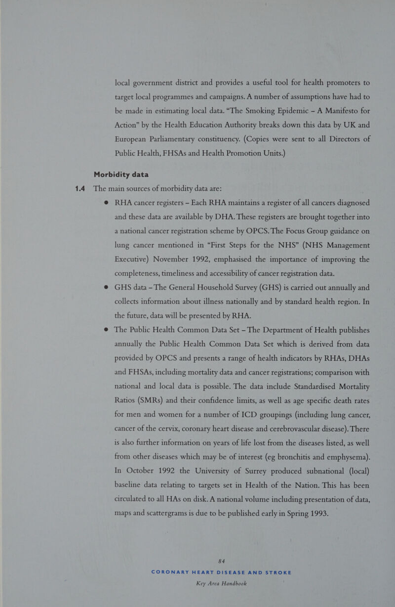 local government district and provides a useful tool for health promoters to target local programmes and campaigns. A number of assumptions have had to be made in estimating local data. “The Smoking Epidemic - A Manifesto for Action” by the Health Education Authority breaks down this data by UK and European Parliamentary constituency. (Copies were sent to all Directors of Public Health, FHSAs and Health Promotion Units.) Morbidity data 1.4 The main sources of morbidity data are: @ RHA cancer registers - Each RHA maintains a register of all cancers diagnosed and these data are available by DHA. These registers are brought together into a national cancer registration scheme by OPCS. The Focus Group guidance on lung cancer mentioned in “First Steps for the NHS” (NHS Management Executive) November 1992, emphasised the importance of improving the completeness, timeliness and accessibility of cancer registration data. @ GHS data -The General Household Survey (GHS) is carried out annually and collects information about illness nationally and by standard health region. In the future, data will be presented by RHA. @ The Public Health Common Data Set - The Department of Health publishes annually the Public Health Common Data Set which is derived from data provided by OPCS and presents a range of health indicators by RHAs, DHAs and FHSAs, including mortality data and cancer registrations; comparison with national and local data is possible. The data include Standardised Mortality Ratios (SMRs) and their confidence limits, as well as age specific death rates for men and women for a number of ICD groupings (including lung cancer, cancer of the cervix, coronary heart disease and cerebrovascular disease). There is also further information on years of life lost from the diseases listed, as well from other diseases which may be of interest (eg bronchitis and emphysema). In October 1992 the University of Surrey produced subnational (local) baseline data relating to targets set in Health of the Nation. This has been circulated to all HAs on disk. A national volume including presentation of data, maps and scattergrams is due to be published early in Spring 1993. 84 CORONARY HEART DISEASE AND STROKE