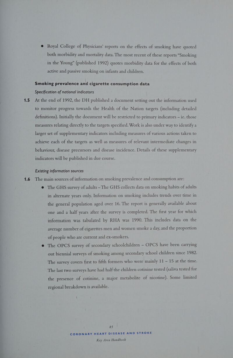 1.5 1.6 @ Royal College of Physicians’ reports on the effects of smoking have quoted both morbidity and mortality data. The most recent of these reports “Smoking in the Young” (published 1992) quotes morbidity data for the effects of both active and passive smoking on infants and children. Smoking prevalence and cigarette consumption data Specification of national indicators At the end of 1992, the DH published a document setting out the information used to monitor progress towards the Health of the Nation targets (including detailed definitions). Initially the document will be restricted to primary indicators — ie. those measures relating directly to the targets specified. Work is also under way to identify a larger set of supplementary indicators including measures of various actions taken to achieve each of the targets as well as measures of relevant intermediate changes in behaviour, disease precursors and disease incidence. Details of these supplementary indicators will be published in due course. Existing information sources The main sources of information on smoking prevalence and consumption are: @ The GHS survey of adults -The GHS collects data on smoking habits of adults in alternate years only. Information on smoking includes trends over time in the general population aged over 16. The report is generally available about one and a half years after the survey is completed. The first year for which information was tabulated by RHA was 1990. This includes data on the average number of cigarettes men and women smoke a day, and the proportion of people who are current and ex-smokers. @ The OPCS survey of secondary schoolchildren - OPCS have been carrying out biennial surveys of smoking among secondary school children since 1982. The survey covers first to fifth formers who were mainly 11 - 15 at the time. The last two surveys have had half the children cotinine tested (saliva tested for the presence of cotinine, a major metabolite of nicotine). Some limited regional breakdown is available. 85 CORONARY HEART DISEASE AND STROKE