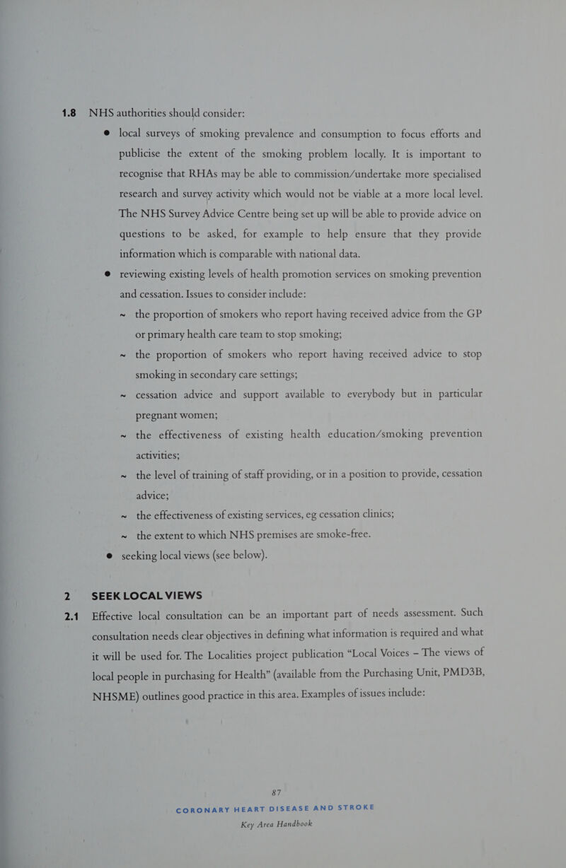 @ local surveys of smoking prevalence and consumption to focus efforts and publicise the extent of the smoking problem locally. It is important to recognise that RHAs may be able to commission/undertake more specialised research and survey activity which would not be viable at a more local level. The NHS Survey Advice Centre being set up will be able to provide advice on questions to be asked, for example to help ensure that they provide information which is comparable with national data. @ reviewing existing levels of health promotion services on smoking prevention and cessation. Issues to consider include: ~ the proportion of smokers who report having received advice from the GP or primary health care team to stop smoking; ~ the proportion of smokers who report having received advice to stop smoking in secondary care settings; ~ cessation advice and support available to everybody but in particular pregnant women; ~ the effectiveness of existing health education/smoking prevention activities; ~ the level of training of staff providing, or in a position to provide, cessation advice; ~ the effectiveness of existing services, eg cessation clinics; ~ the extent to which NHS premises are smoke-free. @ seeking local views (see below). 2 SEEK LOCAL VIEWS 2.1 Effective local consultation can be an important part of needs assessment. Such consultation needs clear objectives in defining what information is required and what it will be used for. The Localities project publication “Local Voices - The views of local people in purchasing for Health” (available from the Purchasing Unit, PMD3B, NHSME) outlines good practice in this area. Examples of issues include: 87 CORONARY HEART DISEASE AND STROKE Key Area Handbook =