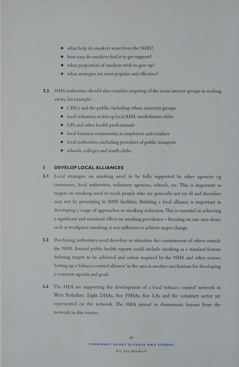 mek 3.2 3.3 @ what help do smokers want from the NHS? @ how easy do smokers find it to get support? @ what proportion of smokers wish to give up? @ what strategies are most popular and effective? NHS authorities should also consider targeting of the main interest groups in seeking views, for example: @ CHCs and the public, including ethnic minority groups @ local voluntary sector eg local ASH, smokebuster clubs @ GPs and other health professionals @ local business community, as employers and retailers @ local authorities, including providers of public transport @ schools, colleges and youth clubs. DEVELOP LOCAL ALLIANCES Local strategies on smoking need to be fully supported by other agencies eg commerce, local authorities, voluntary agencies, schools, etc. This is important as targets on smoking need to reach people who are generally not yet ill and therefore may not be presenting to NHS facilities. Building a local alliance is important in developing a range of approaches to smoking reduction. This is essential in achieving a significant and sustained effect on smoking prevalence - focusing on one area alone, such as workplace smoking, is not sufficient to achieve major change. Purchasing authorities need therefore to stimulate the commitment of others outside the NHS. Annual public health reports could include smoking as a standard feature defining targets to be achieved and action required by the NHS and other sectors. Setting up a ‘tobacco control alliance’ in the area is another mechanism for developing a common agenda and goals. The HEA are supporting the development of a local ‘tobacco control’ network in West Yorkshire. Eight DHAs, five FHSAs, five LAs and the voluntary sector are represented on the network. The HEA intend to disseminate lessons from the network in due course. 88 CORONARY HEART DISEASE AND STROKE