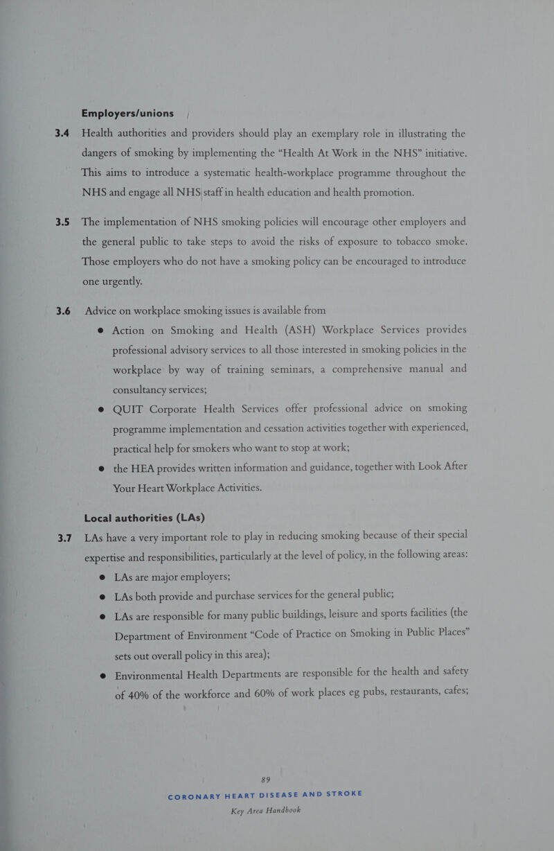  professional advisory services to all those interested in smoking policies in the workplace by way of training seminars, a comprehensive manual and consultancy services; QUIT Corporate Health Services offer professional advice on smoking programme implementation and cessation activities together with experienced, practical help for smokers who want to stop at work; the HEA provides written information and guidance, together with Look After Your Heart Workplace Activities. LAs are major employers; LAs both provide and purchase services for the general public; LAs are responsible for many public buildings, leisure and sports facilities (the Department of Environment “Code of Practice on Smoking in Public Places” sets out overall policy in this area); Environmental Health Departments are responsible for the health and safety of 40% of the workforce and 60% of work places eg pubs, restaurants, cafes; 89 CORONARY HEART DISEASE AND STROKE