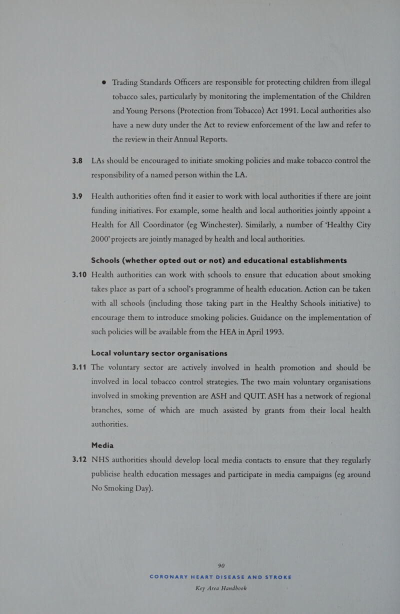 3.8 3.9 3.10 @ Trading Standards Officers are responsible for protecting children from illegal tobacco sales, particularly by monitoring the implementation of the Children and Young Persons (Protection from Tobacco) Act 1991. Local authorities also have a new duty under the Act to review enforcement of the law and refer to the review in their Annual Reports. LAs should be encouraged to initiate smoking policies and make tobacco control the responsibility of a named person within the LA. Health authorities often find it easier to work with local authorities if there are joint funding initiatives. For example, some health and local authorities jointly appoint a Health for All Coordinator (eg Winchester). Similarly, a number of ‘Healthy City 2000’ projects are jointly managed by health and local authorities. Schools (whether opted out or not) and educational establishments Health authorities can work with schools to ensure that education about smoking takes place as part of a school’s programme of health education. Action can be taken with all schools (including those taking part in the Healthy Schools initiative) to encourage them to introduce smoking policies. Guidance on the implementation of such policies will be available from the HEA in April 1993. Local voluntary sector organisations 3.12 involved in local tobacco control strategies. The two main voluntary organisations involved in smoking prevention are ASH and QUIT. ASH has a network of regional branches, some of which are much assisted by grants from their local health authorities. Media NHS authorities should develop local media contacts to ensure that they regularly publicise health education messages and participate in media campaigns (eg around No Smoking Day). 90 CORONARY HEART DISEASE AND STROKE