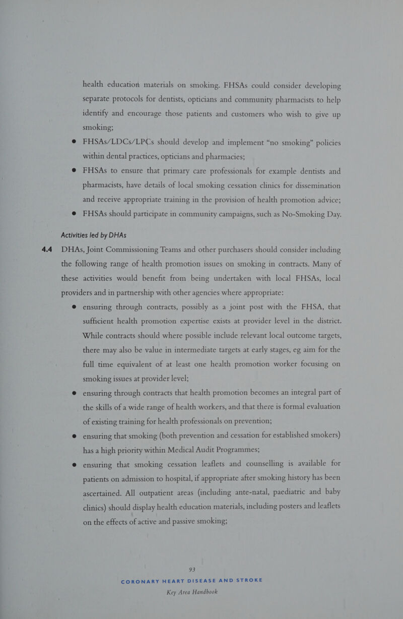 health education materials on smoking. FHSAs could consider developing separate protocols for dentists, opticians and community pharmacists to help identify and encourage those patients and customers who wish to give up smoking; @ FHSAs/LDCs/LPCs should develop and implement “no smoking” policies within dental practices, opticians and pharmacies; @ FHSAs to ensure that primary care professionals for example dentists and pharmacists, have details of local smoking cessation clinics for dissemination and receive appropriate training in the provision of health promotion advice; @ FHSAs should participate in community campaigns, such as No-Smoking Day. Activities led by DHAs the following range of health promotion issues on smoking in contracts. Many of these activities would benefit from being undertaken with local FHSAs, local providers and in partnership with other agencies where appropriate: @ ensuring through contracts, possibly as a joint post with the FHSA, that sufficient health promotion expertise exists at provider level in the district. While contracts should where possible include relevant local outcome targets, there may also be value in intermediate targets at early stages, eg aim for the full time equivalent of at least one health promotion worker focusing on smoking issues at provider level; @ ensuring through contracts that health promotion becomes an integral part of the skills of a wide range of health workers, and that there is formal evaluation of existing training for health professionals on prevention; @ ensuring that smoking (both prevention and cessation for established smokers) has a high priority within Medical Audit Programmes; @ ensuring that smoking cessation leaflets and counselling is available for patients on admission to hospital, if appropriate after smoking history has been ascertained. All outpatient areas (including ante-natal, paediatric and baby clinics) should display health education materials, including posters and leaflets on the effects of active and passive smoking; 93 CORONARY HEART DISEASE AND STROKE