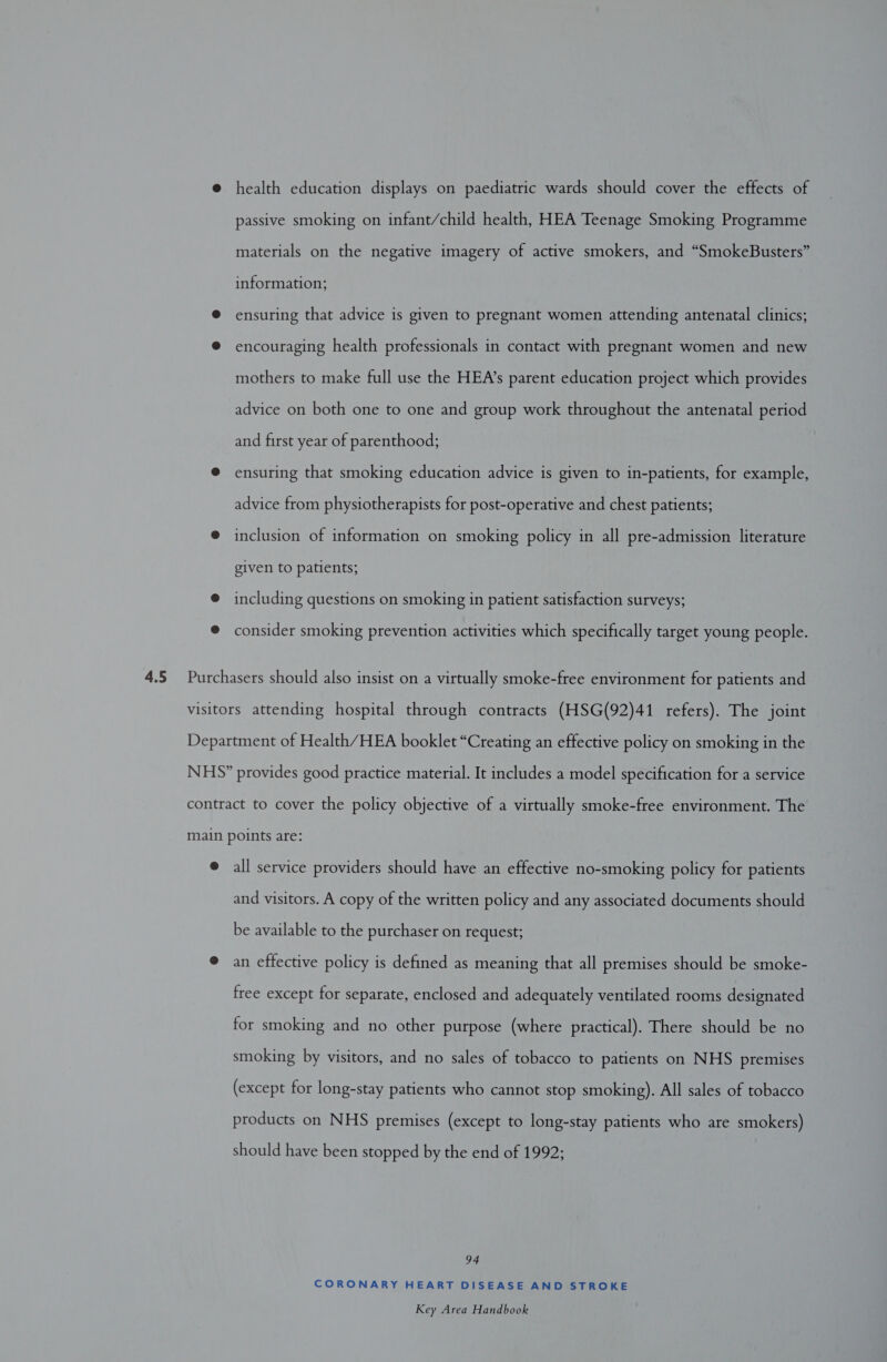 @ health education displays on paediatric wards should cover the effects of passive smoking on infant/child health, HEA Teenage Smoking Programme materials on the negative imagery of active smokers, and “SmokeBusters” information; @ ensuring that advice is given to pregnant women attending antenatal clinics; ® encouraging health professionals in contact with pregnant women and new mothers to make full use the HEA’s parent education project which provides advice on both one to one and group work throughout the antenatal period and first year of parenthood; @ ensuring that smoking education advice is given to in-patients, for example, advice from physiotherapists for post-operative and chest patients; @ inclusion of information on smoking policy in all pre-admission literature given to patients; @ including questions on smoking in patient satisfaction surveys; ® consider smoking prevention activities which specifically target young people. visitors attending hospital through contracts (HSG(92)41 refers). The joint Department of Health/HEA booklet “Creating an effective policy on smoking in the NHS?” provides good practice material. It includes a model specification for a service contract to cover the policy objective of a virtually smoke-free environment. The main points are: @ all service providers should have an effective no-smoking policy for patients and visitors. A copy of the written policy and any associated documents should be available to the purchaser on request; @ an effective policy is defined as meaning that all premises should be smoke- free except for separate, enclosed and adequately ventilated rooms designated for smoking and no other purpose (where practical). There should be no smoking by visitors, and no sales of tobacco to patients on NHS premises (except for long-stay patients who cannot stop smoking). All sales of tobacco products on NHS premises (except to long-stay patients who are smokers) should have been stopped by the end of 1992; 94 CORONARY HEART DISEASE AND STROKE