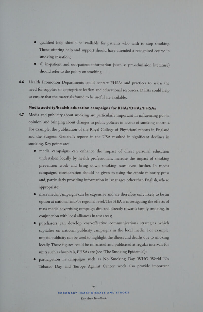 4.7 @ qualified help should be available for patients who wish to stop smoking. Those offering help and support should have attended a recognised course in smoking cessation; @ all in-patient and out-patient information (such as pre-admission literature) should refer to the policy on smoking. Health Promotion Departments could contact FHSAs and practices to assess the need for supplies of appropriate leaflets and educational resources. DHAs could help to ensure that the materials found to be useful are available. Media activity/health education campaigns for RHAs/DHAs/FHSAs Media and publicity about smoking are particularly important in influencing public opinion, and bringing about changes in public policies in favour of smoking controls. For example, the publication of the Royal College of Physicians’ reports in England and the Surgeon General’s reports in the USA resulted in significant declines in smoking. Key points are: @ media campaigns can enhance the impact of direct personal education undertaken locally by health professionals, increase the impact of smoking prevention work and bring down smoking rates even further. In media campaigns, consideration should be given to using the ethnic minority press and, particularly providing information in languages other than English, where appropriate; @ mass media campaigns can be expensive and are therefore only likely to be an option at national and/or regional level. The HEA is investigating the effects of mass media advertising campaign directed directly towards family smoking, in conjunction with local alliances in test areas; @ purchasers can develop cost-effective communications strategies which capitalise on national publicity campaigns in the local media. For example, unpaid publicity can be used to highlight the illness and deaths due to smoking locally. These figures could be calculated and publicised at regular intervals for units such as hospitals, FHSAs etc (see “The Smoking Epidemic’); @ participation in campaigns such as No Smoking Day, WHO World No Tobacco Day, and ‘Europe Against Cancer’ week also provide important 95 CORONARY HEART DISEASE AND STROKE