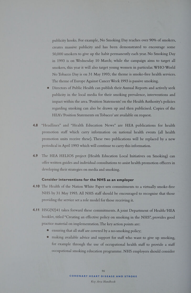 publicity hooks. For example, No Smoking Day reaches over 90% of smokers, creates massive publicity and has been demonstrated to encourage some 50,000 smokers to give up the habit permanently each year. No Smoking Day in 1993 is on Wednesday 10 March; while the campaign aims to target all smokers, this year it will also target young women in particular. WHO World No Tobacco Day is on 31 May 1993; the theme is smoke-free health services. The theme of Europe Against Cancer Week 1993 is passive smoking. @ Directors of Public Health can publish their Annual Reports and actively seek publicity in the local media for their smoking prevalence, interventions and impact within the area. ‘Position Statements’ on the Health Authority’s policies regarding smoking can also be drawn up and then publicised. Copies of the HEA’s ‘Position Statements on Tobacco’ are available on request. promotion staff which carry information on national health events (all health promotion units receive these). These two publications will be replaced by a new periodical in April 1993 which will continue to carry this information. offer written guides and individual consultations to assist health promotion officers in developing their strategies on media and smoking. Consider interventions for the NHS as an employer NHS by 31 May 1993. All NHS staff should be encouraged to recognise that those providing the service set a role model for those receiving it. HSG(92)41 takes forward these commitments. A joint Department of Health/HEA booklet, titled “Creating an effective policy on smoking in the NHS”, provides good practice material on implementation. The key action points are: @ ensuring that all staff are covered by a no-smoking policy; @ making available advice and support for staff who want to give up smoking, for example through the use of occupational health staff to provide a staff occupational smoking education programme. NHS employers should consider 96 CORONARY HEART DISEASE AND STROKE