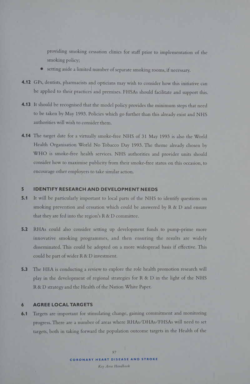4.12 4.13 4.14 5.2 5.3 providing smoking cessation clinics for staff prior to implementation of the smoking policy; © setting aside a limited number of separate smoking rooms, if necessary. GPs, dentists, pharmacists and opticians may wish to consider how this initiative can be applied to their practices and premises. FHSAs should facilitate and support this. It should be recognised that the model policy provides the minimum steps that need to be taken by May 1993. Policies which go further than this already exist and NHS authorities will wish to consider them. The target date for a virtually smoke-free NHS of 31 May 1993 is also the World Health Organisation World No Tobacco Day 1993. The theme already chosen by WHO is smoke-free health services. NHS authorities and provider units should consider how to maximise publicity from their smoke-free status on this occasion, to encourage other employers to take similar action. IDENTIFY RESEARCH AND DEVELOPMENT NEEDS It will be particularly important to local parts of the NHS to identify questions on smoking prevention and cessation which could be answered by R &amp; D and ensure that they are fed into the region’s R &amp; D committee. RHAs could also consider setting up development funds to pump-prime more innovative smoking programmes, and then ensuring the results are widely disseminated. This could be adopted on a more widespread basis if effective. This could be part of wider R &amp; D investment. The HEA is conducting a review to explore the role health promotion research will R&amp;D strategy and the Health of the Nation White Paper. AGREE LOCAL TARGETS Targets are important for stimulating change, gaining commitment and monitoring progress. There are a number of areas where RHAs/DHAs/FHSAs will need to set targets, both in taking forward the population outcome targets in the Health of the 97 CORONARY HEART DISEASE AND STROKE